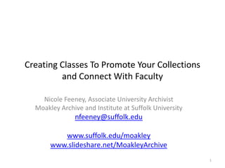 Creating Classes To Promote Your Collections and Connect With Faculty Nicole Feeney, Associate University Archivist Moakley Archive and Institute at Suffolk University  nfeeney@suffolk.edu www.suffolk.edu/moakley www.slideshare.net/MoakleyArchive 1 
