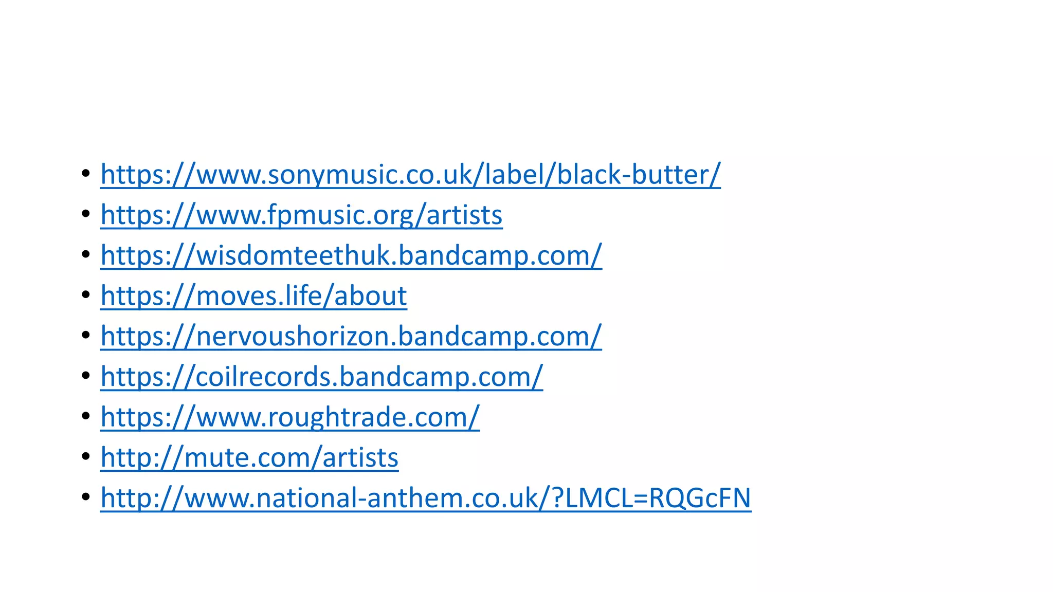 • https://www.sonymusic.co.uk/label/black-butter/
• https://www.fpmusic.org/artists
• https://wisdomteethuk.bandcamp.com/
• https://moves.life/about
• https://nervoushorizon.bandcamp.com/
• https://coilrecords.bandcamp.com/
• https://www.roughtrade.com/
• http://mute.com/artists
• http://www.national-anthem.co.uk/?LMCL=RQGcFN
 