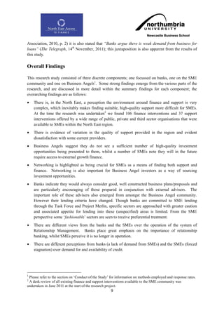 Association, 2010, p. 2) it is also stated that “Banks argue there is weak demand from business for
loans” (The Telegraph, 14th November, 2011); this juxtaposition is also apparent from the results of
this study.

Overall Findings

This research study consisted of three discrete components; one focussed on banks, one on the SME
community and one on Business Angels1. Some strong findings emerge from the various parts of the
research, and are discussed in more detail within the summary findings for each component; the
overarching findings are as follows:
   There is, in the North East, a perception the environment around finance and support is very
    complex, which inevitably makes finding suitable, high-quality support more difficult for SMEs.
    At the time the research was undertaken2 we found 106 finance interventions and 37 support
    interventions offered by a wide range of public, private and third sector organisations that were
    available to SMEs within the North East region.
   There is evidence of variation in the quality of support provided in the region and evident
    dissatisfaction with some current providers.
   Business Angels suggest they do not see a sufficient number of high-quality investment
    opportunities being presented to them, whilst a number of SMEs note they will in the future
    require access to external growth finance.
   Networking is highlighted as being crucial for SMEs as a means of finding both support and
    finance. Networking is also important for Business Angel investors as a way of sourcing
    investment opportunities.
   Banks indicate they would always consider good, well constructed business plans/proposals and
    are particularly encouraging of those prepared in conjunction with external advisers. The
    important role of these advisers also emerged from amongst the Business Angel community.
    However their lending criteria have changed. Though banks are committed to SME lending
    through the Task Force and Project Merlin, specific sectors are approached with greater caution
    and associated appetite for lending into these (unspecified) areas is limited. From the SME
    perspective some „fashionable‟ sectors are seen to receive preferential treatment.
   There are different views from the banks and the SMEs over the operation of the system of
    Relationship Management. Banks place great emphasis on the importance of relationship
    banking, whilst SMEs perceive it is no longer in operation.
   There are different perceptions from banks (a lack of demand from SMEs) and the SMEs (forced
    stagnation) over demand for and availability of credit.




1
 Please refer to the section on „Conduct of the Study‟ for information on methods employed and response rates.
2
 A desk review of all existing finance and support interventions available to the SME community was
undertaken in June 2011 at the start of the research project.
                                                      9
 
