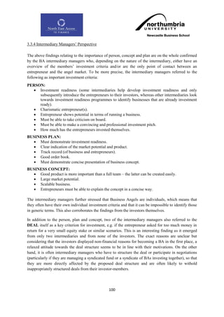 3.3.4 Intermediary Managers‟ Perspective

The above findings relating to the importance of person, concept and plan are on the whole confirmed
by the BA intermediary managers who, depending on the nature of the intermediary, either have an
overview of the members‟ investment criteria and/or are the only point of contact between an
entrepreneur and the angel market. To be more precise, the intermediary managers referred to the
following as important investment criteria:
PERSON:
   Investment readiness (some intermediaries help develop investment readiness and only
     subsequently introduce the entrepreneurs to their investors, whereas other intermediaries look
     towards investment readiness programmes to identify businesses that are already investment
     ready).
   Charismatic entrepreneur(s).
   Entrepreneur shows potential in terms of running a business.
   Must be able to take criticism on board.
   Must be able to make a convincing and professional investment pitch.
   How much has the entrepreneurs invested themselves.
BUSINESS PLAN:
   Must demonstrate investment readiness.
   Clear indication of the market potential and product.
   Track record (of business and entrepreneurs).
   Good order book.
   Must demonstrate concise presentation of business concept.
BUSINESS CONCEPT:
   Good product is more important than a full team – the latter can be created easily.
   Large market potential.
   Scalable business.
   Entrepreneurs must be able to explain the concept in a concise way.

The intermediary managers further stressed that Business Angels are individuals, which means that
they often have their own individual investment criteria and that it can be impossible to identify those
in generic terms. This also corroborates the findings from the investors themselves.

In addition to the person, plan and concept, two of the intermediary managers also referred to the
DEAL itself as a key criterion for investment, e.g. if the entrepreneur asked for too much money in
return for a very small equity stake or similar scenarios. This is an interesting finding as it emerged
from only two intermediaries and from none of the investors. The exact reasons are unclear but
considering that the investors displayed non-financial reasons for becoming a BA in the first place, a
relaxed attitude towards the deal structure seems to be in line with their motivations. On the other
hand, it is often intermediary managers who have to structure the deal or participate in negotiations
(particularly if they are managing a syndicated fund or a syndicate of BAs investing together), so that
they are more directly affected by the proposed deal structure and are often likely to withold
inappropriately structured deals from their investor-members.




                                                  100
 