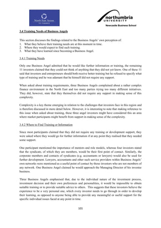 3.4 Training Needs of Business Angels

This section discusses the findings related to the Business Angels‟ own perception of:
1. What they believe their training needs are at this moment in time.
2. Where they would expect to find such training.
3. What they have learned since becoming a Business Angel.

3.4.1 Training Needs

Only one Business Angel admitted that he would like further information or training, the remaining
11 investors claimed that they could not think of anything that they did not yet know. One of these 11
said that investors and entrepreneurs should both receive better training but he refused to specify what
type of training and he was adamant that he himself did not require any support.

When asked about training requirements, three Business Angels complained about a rather complex
finance environment in the North East and too many parties trying too many different initiatives.
They did, however, state that they themselves did not require any support in making sense of this
complexity.

Complexity is a key theme emerging in relation to the challenges that investors face in this region and
is therefore discussed in more detail below. However, it is interesting to note that making reference to
this issue when asked about training, these three angel investors might have considered this an area
where market participants might benefit from support in making sense of the complexity.

3.4.2 Where to Find Training or Information

Since most participants claimed that they did not require any training or development support, they
were asked where they would go for further information if at any point they realised that they needed
some support.

One participant mentioned the importance of mentors and role models, whereas four investors stated
that the syndicate, of which they are members, would be their first point of contact. Similarly, the
corporate members and contacts of syndicates (e.g. accountants or lawyers) would also be used for
further development. Lawyers, accountants and other such service providers within Business Angels‟
own networks were mentioned as a useful point of contact by those investors who are not members of
any network. One Business Angel claimed he would approach the Managing Director of his investee
business.

Three Business Angels emphasised that, due to the individual nature of the investment process,
investment decision and their own preferences and personalities, it would be impossible to obtain
suitable training or to provide suitable advice to others. This suggests that these investors believe the
experience to be a very personal one, which every investor needs to go through in order to develop
their learning, as opposed to anyone being able to provide any meaningful or useful support for the
specific individual issues faced at any point in time.


                                                  101
 