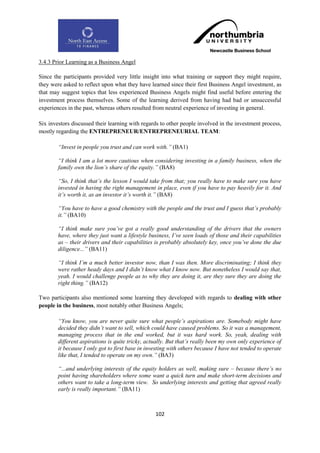 3.4.3 Prior Learning as a Business Angel

Since the participants provided very little insight into what training or support they might require,
they were asked to reflect upon what they have learned since their first Business Angel investment, as
that may suggest topics that less experienced Business Angels might find useful before entering the
investment process themselves. Some of the learning derived from having had bad or unsuccessful
experiences in the past, whereas others resulted from neutral experience of investing in general.

Six investors discussed their learning with regards to other people involved in the investment process,
mostly regarding the ENTREPRENEUR/ENTREPRENEURIAL TEAM:

        “Invest in people you trust and can work with.” (BA1)

        “I think I am a lot more cautious when considering investing in a family business, when the
        family own the lion‟s share of the equity.” (BA8)

        “So, I think that‟s the lesson I would take from that; you really have to make sure you have
        invested in having the right management in place, even if you have to pay heavily for it. And
        it‟s worth it, as an investor it‟s worth it.” (BA8)

        “You have to have a good chemistry with the people and the trust and I guess that‟s probably
        it.” (BA10)

        “I think make sure you‟ve got a really good understanding of the drivers that the owners
        have, where they just want a lifestyle business, I‟ve seen loads of those and their capabilities
        as – their drivers and their capabilities is probably absolutely key, once you‟ve done the due
        diligence...” (BA11)

        “I think I‟m a much better investor now, than I was then. More discriminating; I think they
        were rather heady days and I didn‟t know what I know now. But nonetheless I would say that,
        yeah. I would challenge people as to why they are doing it, are they sure they are doing the
        right thing.” (BA12)

Two participants also mentioned some learning they developed with regards to dealing with other
people in the business, most notably other Business Angels;

        “You know, you are never quite sure what people‟s aspirations are. Somebody might have
        decided they didn‟t want to sell, which could have caused problems. So it was a management,
        managing process that in the end worked, but it was hard work. So, yeah, dealing with
        different aspirations is quite tricky, actually. But that‟s really been my own only experience of
        it because I only got to first base in investing with others because I have not tended to operate
        like that, I tended to operate on my own.” (BA3)

        “...and underlying interests of the equity holders as well, making sure – because there‟s no
        point having shareholders where some want a quick turn and make short-term decisions and
        others want to take a long-term view. So underlying interests and getting that agreed really
        early is really important.” (BA11)



                                                  102
 