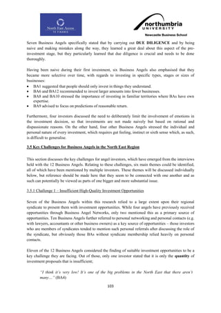 Seven Business Angels specifically stated that by carrying out DUE DILIGENCE and by being
naive and making mistakes along the way, they learned a great deal about this aspect of the pre-
investment stage, but they particularly learned that due diligence is crucial and needs to be done
thoroughly.

Having been naive during their first investment, six Business Angels also emphasised that they
became more selective over time, with regards to investing in specific types, stages or sizes of
businesses:
 BA1 suggested that people should only invest in things they understand.
 BA6 and BA12 recommended to invest larger amounts into fewer businesses.
 BA8 and BA10 stressed the importance of investing in familiar territories where BAs have own
    expertise.
 BA9 advised to focus on predictions of reasonable return.

Furthermore, four investors discussed the need to deliberately limit the involvement of emotions in
the investment decision, so that investments are not made naively but based on rational and
dispassionate reasons. On the other hand, four other Business Angels stressed the individual and
personal nature of every investment, which requires gut feeling, instinct or sixth sense which, as such,
is difficult to generalise.

3.5 Key Challenges for Business Angels in the North East Region

This section discusses the key challenges for angel investors, which have emerged from the interviews
held with the 12 Business Angels. Relating to these challenges, six main themes could be identified,
all of which have been mentioned by multiple investors. These themes will be discussed individually
below, but reference should be made here that they seem to be connected with one another and as
such can potentially be viewed as parts of one bigger and more substantial issue.

3.5.1 Challenge 1 – Insufficient High-Quality Investment Opportunities

Seven of the Business Angels within this research relied to a large extent upon their regional
syndicate to present them with investment opportunities. While four angels have previously received
opportunities through Business Angel Networks, only two mentioned this as a primary source of
opportunities. Ten Business Angels further referred to personal networking and personal contacts (e.g.
with lawyers, accountants or other business owners) as a key source of opportunities – those investors
who are members of syndicates tended to mention such personal referrals after discussing the role of
the syndicate, but obviously those BAs without syndicate membership relied heavily on personal
contacts.

Eleven of the 12 Business Angels considered the finding of suitable investment opportunities to be a
key challenge they are facing. Out of those, only one investor stated that it is only the quantity of
investment proposals that is insufficient;

        “I think it‟s very low! It‟s one of the big problems in the North East that there aren‟t
        many…” (BA4)

                                                  103
 