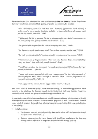 The remaining ten BAs considered the issue to be one of quality and quantity, in that they claimed
there were insufficient amounts of high-quality, investable opportunities, for instance;

        “So it‟s probably a factor to do with there aren‟t that many opportunities worth investing in
        up here, you‟ve got to spend a lot of time and effort so they tend to be serial, because that‟s
        just the way they hit your table.” (BA1)

        “I‟d like more, I‟d like to see more. I‟d like to see more quality ones. I don‟t care what sector,
        but, yeah, quality ones, quality ones that are investable.” (BA2)

        “The quality of the propositions that came to that group were dire.” (BA5)

        “No, they are crap, the quality is not good. Three or four out of ten may be good.” (BA6)

        “But right now there is a kind of shortage of quality opportunities at the moment.” (BA8)

        “I think one or two of the presentations I have seen [at a Business Angel Network Pitching
        event] just haven‟t been sufficiently thought through.” (BA9)

        “I would say, based on the investments I‟ve made, probably about 90% of those don‟t get
        past the first hurdle…” (BA10)

        “I mean, gosh, you see some unbelievably poor cases presented but there‟s been a couple of
        times in [Regional BAN] when – although as a business which - I like the people but it was
        completely uninvestable…” (BA11)

        “I am happy with the amount, I‟m not happy with the nature…” (BA12)

This shows that it is more the quality, rather than the quantity, of investment opportunities which
seem to be the challenge for Business Angels in the North East. Only one Business Angel was
satisfied with the amount and quality of investment opportunities he saw.

In order to draw useful conclusions and generate suitable recommendations, it is important to identify
more specifically the issues that make these investment proposals so poor. There were no common
issues which all investors discussed when referring to poor proposals but the following are indications
of low-quality:
   Exit plan/strategy:
        o   The business plan and proposal generally does not include a sufficiently thought through
            exit plan for the investor. (BA2)
        o   Business plans are too short-term focused with insufficient emphasis on the long-term
            strategy, overall objectives of the people involved and exit strategy. (BA10)


                                                  104
 