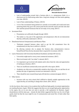 o   Lack of understanding around what a business plan is, i.e. entrepreneurs think it is a
            short-term tool for fund-raising rather than a long-term strategic tool that needs updating
            over time. (BA10)
        o   Lack of basic understanding of finance. (BA10)
        o   A lot of the investments being pitched are currently un-investable and would need more
            mentoring before they get to the correct point but the networks need to provide some deal
            flow and thus present businesses that are not ready or too young. (BA11)
   Investment Pitch:
        o   Presentations not sufficiently thought through. (BA9)
        o   The market is a key part of the opportunity and entrepreneurs often do not demonstrate
            that they sufficiently understand it. (BA12)
   Detachment between Entrepreneur(s) and Business Plans:
        o   Third-party prepared business plans need to get the full commitment from the
            entrepreneur(s) as they have to deliver it. (BA10)
        o   By allowing someone else to prepare the business plan, entrepreneur(s) removes
            himself/herself from the key document that is required for investment. (BA10)
   Lack of Interaction with Universities/Insufficient Incubation and Spin-Off Activity:
        o   Universities might need to convey more commercial awareness. (BA7)
        o   More involvement with “raw talent” is desired. (BA7)
        o   It is important to get involved with students and to show them the value and opportunities
            of starting up a business. (BA7)
        o   There are insufficient commercially-aware spin-offs in the region. (BA8)
        o   Academics are often not as commercially minded as they believe they are and thus do not
            produce the type of opportunity investors are interested in. (BA10)
        o   There should be more research-based spin-offs that have commercial appeal. (BA11)
   Other factors:
        o   Investors with very strict criteria find it difficult to identify suitable opportunities in the
            region but they are unwilling to change their criteria. (BA1; BA12)


As this has shown, there seems to be an opinion that insufficient high-quality investment opportunities
are reaching Business Angels. While this suggests that there are not enough high-quality opportunities
in the region, this on its own does not seem to provide a full explanation for Business Angels‟
dissatisfaction with the status quo – instead, the data further suggested that there may be a lot of high-
quality deals but that the issue might be one of communication and actual flow of deals rather than
their quality.



                                                   106
 