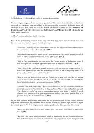 3.5.2 Challenge 2 – Flow of High-Quality Investment Opportunities

Business Angels are generally an anonymous population which means that, unless they make others
aware of their existence, they are unlikely to be approached for investment. Within the theme of
challenge of deal flow, there are two inter-related sub-themes, referring to: The Promotion of
Business Angels‟ Activities in the region and the Business Angels‟ Interaction with Intermediaries
in the region respectively.

3.5.2.1 Promotion of Business Angels‟ Activities

Five of the participating investors were very clear that they would not proactively look for
investments or promote their investor status in any way;

        “Nowadays I probably only see about three a year and that‟s because I‟m not advertising in
        the newspaper as we did before virtually.” (BA1)

        “I don‟t solicit any myself; I am the world‟s worst networker. On a social networking scale I
        would be on the reclusive hermit scale, or end of the scale.” (BA3)

        “Well as I say apart from the two-year period that I was a member of the business group, I
        have never gone out looking for opportunities to invest in, they just come to me...” (BA5)

        “Well I think the key challenge is actually getting access to the right kind of opportunity to be
        honest, that seems to be the area that we struggle with most at. We‟re not getting access as a
        group, and maybe it‟s our own fault...” (BA8)

        “Four to date, on the back of my own and I would do as many as I could but it‟s getting
        access to those people. It‟s difficult, what do you do? Do you advertise? Do you wait? Of the
        four I‟ve been involved in, everyone has come to me.” (BA7)

        “And they come from everywhere. I don‟t actually know how you get your name out there to
        promote it. I never really got involved in that, you know, I haven‟t put my head up and said
        „I‟m a Business Angel, if you have an opportunity come and speak to me.‟ It tends to be word
        of mouth. And someone will be speaking to someone and say „you should speak to him, he‟s
        got some money that he wants to invest.” (BA7)

In line with Business Angels being anonymous and not promoting their investor status, it seems
logical that entrepreneurs may, therefore, find it difficult to identify a suitable angel investor or angel
investors in general. The following comments are examples from the data supporting this notion;

        “I think out there partly because those with the good ideas do not know where to get funding
        from.” (BA9)

        “Yes, well I don‟t think there are enough people in my position that are fortunate enough to
        have made some money in relation to ventures who are happy enough to risk a proportion of
                                                   107
 