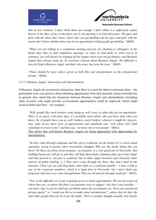 that in new ventures; I don‟t think there are enough, I don‟t think it is sufficiently widely
       known to the likes of me so therefore you‟re not meeting it in both directions. The guys and
       girls with the ideas don‟t know where they can get funding and the guys and girls with the
       money don‟t know whether there may be an opportunity to help people get funding.” (BA9)

       “When you are talking in a completion meeting and you are chatting to colleagues, in the
       heady days that we had completion meetings, or when we had deals or when you‟re at
       seminars, you will always be tripping off the tongue where you can get finance, and Business
       Angels have always come up. So everyone‟s known about Business Angels; the difficulty is
       how do I find a Business Angel, and that‟s the issue, has been the issue.” (BA9)

       “There should be more advice given to both BAs and entrepreneurs at the entrepreneur
       forums.” (BA6)

3.5.2.2 Business Angels‟ Interaction with Intermediaries

If Business Angels do not promote themselves, then there is a need for others to promote them – the
participants were very positive about obtaining opportunities from their personal contact networks but
in general, they stated that the interaction between Business Angels and intermediaries (including
other investors who might provide co-investment opportunities) could be improved, which might
result in better deal flow – for example;

        “Well, people like stock brokers come along as well, every so often they get an opportunity.
        There is as much, well these days, it‟s probably more about who you know than what you
        know. So, if people know you as well, bankers, stock brokers, whoever it might be, lawyers,
        they come across these sorts of opportunities and somebody says „well where will I find
        somebody to invest in me?‟ and they say, „we know one or two people.” (BA1)
        This shows that well-known Business Angels are being approached with opportunities by
        intermediaries.

        “So they come through syndicate and they get to syndicate via the banks if it‟s a turn round
        operation, trying to protect their investments [laughs]. Why are the banks doing this you
        know! Or there are firms of accountancy, accountants, is a very good one in Newcastle, that
        budding businesses will go to and they will help them draft a business plan, get it into shape
        and then present it, not just to syndicate but to other angel investors and obviously other
        sources of public funding. [...] They don‟t come through the door; they don‟t land on the
        doormat. I don‟t go out soliciting them, other than as a syndicate member - I have a link to
        one of the corporate members, which is a legal firm in Newcastle, but I don‟t think any
        proposals that have ever come through them. They are all entirely through syndicate.” (BA3)

        “Yes, so the difficulty we‟ve got is getting access to those opportunities. We are not aware of
        where they are, so unless the firm‟s accountants were to suggest „why don‟t you consider…‟
        you know, they‟ve got to climb up a problem unless the accountants say „have you considered
        private equity?‟ or „would you like us to make some introductions?‟, unless they do that, the
        only other people that can do it are the banks. There is another thought actually, that maybe
                                                 108
 