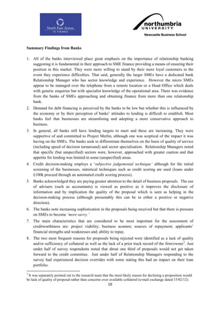 Summary Findings from Banks

1. All of the banks interviewed place great emphasis on the importance of relationship banking
   suggesting it is fundamental in their approach to SME finance providing a means of ensuring their
   position in this market. They were more willing to stand by their more loyal customers in the
   event they experience difficulties. That said, generally the larger SMEs have a dedicated bank
   Relationship Manager who has sector knowledge and experience. However the micro SMEs
   appear to be managed over the telephone from a remote location or a Head Office which deals
   with generic enquiries but with specialist knowledge of the operational area. There was evidence
   from the banks of SMEs approaching and obtaining finance from more than one relationship
   bank.
2. Demand for debt financing is perceived by the banks to be low but whether this is influenced by
   the economy or by their perception of banks‟ attitudes to lending is difficult to establish. Most
   banks feel that businesses are streamlining and adopting a more conservative approach to
   business.
3. In general, all banks still have lending targets to meet and these are increasing. They were
   supportive of and committed to Project Merlin, although one was sceptical of the impact it was
   having on the SMEs. The banks seek to differentiate themselves on the basis of quality of service
   (including speed of decision turnaround) and sector specialisation. Relationship Managers noted
   that specific (but unspecified) sectors were, however, approached with greater caution and that
   appetite for lending was limited in some (unspecified) areas.
4. Credit decision-making employs a „subjective judgemental technique‟ although for the initial
   screening of the businesses, statistical techniques such as credit scoring are used (loans under
   £100k proceed through an automated credit scoring process).
5. Banks acknowledged they are paying greater attention to the detail of business proposals. The use
   of advisers (such as accountants) is viewed as positive as it improves the disclosure of
   information and by implication the quality of the proposal which is seen as helping in the
   decision-making process (although presumably this can be in either a positive or negative
   direction).
6. The banks note increasing sophistication in the proposals being received but that there is pressure
   on SMEs to become „more savvy.‟
7. The main characteristics that are considered to be most important for the assessment of
   creditworthiness are: project viability; business acumen; sources of repayment; applicants‟
   financial strengths and weaknesses and; ability to repay.
8. The two most frequent reasons for proposals being rejected were identified as a lack of quality
   and/or sufficiency of collateral as well as the lack of a prior track record of the firm/owner 3. Just
   under half of survey respondents noted that about one third of proposals would not get taken
   forward to the credit committee. Just under half of Relationship Managers responding to the
   survey had experienced decision overrides with some stating this had an impact on their loan
   portfolio.

3
 It was separately pointed out to the research team that the most likely reason for declining a proposition would
be lack of quality of proposal rather than concerns over available collateral (e-mail exchange dated 13/02/12).
                                                       10
 