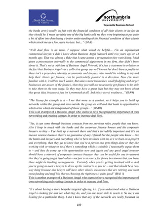 the banks aren‟t totally au-fait with the financial condition of all their clients or au-fait as
they should be. I mean certainly one of the big banks told me they were beginning to put quite
a bit of effort into developing a better understanding of the financial condition of their clients
which struck me as a few years too late, but…” (BA8)

“Well deal flow is an issue. I suppose what would be helpful… I‟m an experienced
commercial lawyer. I didn‟t know about Business Angel Network until two years ago or 18
months ago. That was almost a fluke that I came across a presentation they were doing. I had
given a presentation internally to the commercial department in my firm, they didn‟t know
about it. That‟s not a criticism of Business Angel Network, it‟s just a statement in relation to
the fact that Business Angels as a collective group are well known but don‟t have a profile or
there isn‟t a procedure whereby accountants and lawyers, who would be wishing to try and
help their clients get finance, can be particularly pointed in a direction. Now I‟m more
familiar with it, it will be much easier. But unless more businesses, small fledgling and larger
businesses are aware of the finance, then they just will not necessarily get finance to be able
to take them to the next stage. So they may have a great idea but they may not know about
that great idea, because it just isn‟t promoted at all. And this is a real weakness...” (BA9)

“The Group for example is a – I see that more as a conduit, so it helps you to build up
networks within the group and also outside the group as well and that leads to opportunities
which arise which are independent of those groups...” (BA10)
This is an example of a Business Angel who seems to have recognised the importance of own
networking and creating contacts in order to increase deal flow.

“Yes, it can come through business contacts from my previous roles, people that you know.
Also I keep in touch with the banks and the corporate finance houses and the corporate
lawyers so they – I‟ve built up a network there and that‟s incredibly important and it‟s an
inexact science because there‟s no guarantee of any referral but the people who know – like
the banks and lawyers and everything who‟ve been involved with me as I‟ve been on a project
and everything, then they get to know that you‟re a person that gets things done or they like
working with or whatever so if there‟s something which is suitable, I reasonably expect them
to – and they do come up with opportunities now and again and any good angel investor
should have a network of corporate contacts because they can be useful for any investment
that they‟re going to get involved in – not just as a source for future investments but you know
there might be banking arrangements. Certainly when you‟re getting involved with a deal
you‟re going to need a lawyer to draw up the contracts so you‟re – and that should be a two-
way thing because that lawyer will have other clients, businesses that are retiring and want
extra funding and stuff like that so choosing the right ones is quite good” (BA11)
This is another example of a Business Angel who seems to have recognised the importance of
own networking and creating contacts in order to increase deal flow.

“It‟s about having a more bespoke targeted offering, i.e. if you understood what a Business
Angel is looking for and see what they do, and you are more able to reach it. So me, I am
looking for a particular thing. I don‟t know that any of the networks are really focussed on

                                          109
 