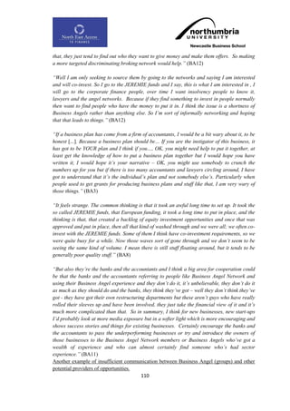 that, they just tend to find out who they want to give money and make them offers. So making
a more targeted discriminating broking network would help.” (BA12)

“Well I am only seeking to source them by going to the networks and saying I am interested
and will co-invest. So I go to the JEREMIE funds and I say, this is what I am interested in , I
will go to the corporate finance people, over time I want insolvency people to know it,
lawyers and the angel networks. Because if they find something to invest in people normally
then want to find people who have the money to put it in. I think the issue is a shortness of
Business Angels rather than anything else. So I‟m sort of informally networking and hoping
that that leads to things.” (BA12)

“If a business plan has come from a firm of accountants, I would be a bit wary about it, to be
honest [...]. Because a business plan should be… If you are the instigator of this business, it
has got to be YOUR plan and I think if you…, OK, you might need help to put it together, at
least get the knowledge of how to put a business plan together but I would hope you have
written it, I would hope it‟s your narrative – OK, you might use somebody to crunch the
numbers up for you but if there is too many accountants and lawyers circling around, I have
got to understand that it‟s the individual‟s plan and not somebody else‟s. Particularly when
people used to get grants for producing business plans and stuff like that, I am very wary of
those things.” (BA3)

“It feels strange. The common thinking is that it took an awful long time to set up. It took the
so called JEREMIE funds, that European funding, it took a long time to put in place, and the
thinking is that, that created a backlog of equity investment opportunities and once that was
approved and put in place, then all that kind of washed through and we were all; we often co-
invest with the JEREMIE funds. Some of them I think have co-investment requirements, so we
were quite busy for a while. Now those waves sort of gone through and we don‟t seem to be
seeing the same kind of volume. I mean there is still stuff floating around, but it tends to be
generally poor quality stuff.” (BA8)

“But also they‟re the banks and the accountants and I think a big area for cooperation could
be that the banks and the accountants referring to people like Business Angel Network and
using their Business Angel experience and they don‟t do it, it‟s unbelievable, they don‟t do it
as much as they should do and the banks, they think they‟ve got – well they don‟t think they‟ve
got - they have got their own restructuring departments but these aren‟t guys who have really
rolled their sleeves up and have been involved, they just take the financial view of it and it‟s
much more complicated than that. So in summary, I think for new businesses, new start-ups
I‟d probably look at more media exposure but in a softer light which is more encouraging and
shows success stories and things for existing businesses. Certainly encourage the banks and
the accountants to pass the underperforming businesses or try and introduce the owners of
those businesses to the Business Angel Network members or Business Angels who‟ve got a
wealth of experience and who can almost certainly find someone who‟s had sector
experience.” (BA11)
Another example of insufficient communication between Business Angel (groups) and other
potential providers of opportunities.
                                          110
 