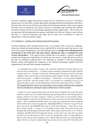 The above comments suggest that Business Angels who are well-known (or part of a well-known
group) seem to be more likely to obtain opportunities through professional intermediaries than others.
However, those who are not well-known are reliant on their personal networks, which in turn suggests
that those who are proactively and actively involved in networking and extending their personal
networks of contacts may be at an advantage regarding investment opportunities – there seems to be
an expectation that the opportunities are going to materialise out of thin air, whereas it seems obvious
that there is a need for interaction with others and for some level of promotion in order for
opportunities to reach the Business Angels.

3.5.3 Challenge 3 – Complex and Confusing Financial Environment

The final challenge, which emerged from the data, is also related to the two previous challenges,
which may indicate that improvements to the overall deal flow within the region may need to come
from various angles simultaneously. This third challenge refers to a complex and confusing financial
environment in the North East with many players offering the same or seemingly the same
services and products – if the angel investors consider this to be complex, a tentative assumption
could be that entrepreneurs might believe it to be the case even more so, which adds to the severity of
the other two challenges explained above. The following are examples of what the participating
Business Angels said regarding the complexity of the financial environment, together with brief
interpretations of the individual comments (underlined);

        “I‟ve attended a few of those. I came to the conclusion myself that I‟d rather make my own
        decisions and I‟d rather have…, I‟d rather not have somebody competitively trying to pull the
        rug from under me – I‟d rather work closely with the people I am going to invest in, get them
        confident with me and I‟ll take a rational decision about whether I do this. I think there is too
        much [short pause]…, I might be misreading it – I think there is a bit of political infighting
        going on with this, with these groups, there is an insistence on consultancy if you are not
        putting the effort in, there is a few things going on that I don‟t particularly like [...]” (BA3)
        This suggests that there may be too many players with too many conflicting and overlapping
        interests and objectives, making the region a difficult one in which to operate.

        “I think it‟s a more general thing about the North East of England. We‟ve had SO many
        initiatives in this area to try and provide finance for growing businesses but I think people are
        getting a bit lost as to what is going on. I mean, we used to have a sort of grants culture,
        which thankfully we moved away from but then we have some loose sort of cartels of Business
        Angels – there is nothing formal that I know of; you get some organisations seem to manage
        them and then don‟t seem to manage them, like[regional BAN] or whatever. You got VCs out
        there, you got the big JEREMIE fund came in a year and a half ago – I don‟t know where
        that‟s going, actually – it seems to be all going as loans rather than equity because the
        funding came from European investment banks, which requires quick returns, so it‟s all hitty-
        and-missy and ONE North East going the journey, at least there was some form of control
        exerted over all of that but now, there is a bit of a missing link, really. It‟s quite difficult to
        keep up with what on earth is going on, who‟s doing what and I know most of the people in
        almost all the new Venture Capital outfits because they all came from [VC Firm B] or [VC
                                                    111
 