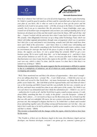 Firm A] or whatever but I still don‟t see a lot of activity happening, which is quite frustrating.
So I think it would be good if somehow all that could be controlled and we had a five-to-ten-
year plan of, you know, this is what we want to do and we have got the power and the
authority to do it and we are gonna create – a bit like, if you go to the States, it‟s much better,
actually, but if you go to somewhere like the universities, I mean Cambridge, years ago,
created sort of incubator-type arrangements and you knew you could get funding and a lot of
businesses developed out of that and that model came from the States, MIT and all that. And
that…, I mean I worked with the university here when I came back to the region in the mid-
80s actually, when [Regional] University set up a thing called Technology Fund, which was
linked with [other regional universities], through some arrangement which was in operation
but I did it for a year and found it very frustrating, actually and I felt that could have done
more and I think if the universities – and I know there is a whole issue with funding and
everything else – that could be something in the North East that could create a culture, create
an environment for start-ups that had all the pieces in place to help them, the advice, the
money, the support, you know, it‟s not a grand thing but certainly HELP to get a new
business going. We‟ve never really done that – we‟ve had attempts at it – and there‟s been
some private initiatives as well. It‟s all…, there‟s no ten-year plan built. I think I have felt
that frustration ever since I came back to this region in the mid-80s – you‟ve always got to go
your own way, which is what I‟ve done. And the reason I‟ve done that is that there‟s no
natural way of doing it.” (BA3)
Similar to the comment before, this quote suggests that the environment is difficult to operate
in due to a multiplicity of initiatives, not all of which are easily understandable but appear
overlapping and complex.

“Well, I have mentioned one and that is the absence of opportunities – there aren‟t enough –
if we are talking about here – around. The… I can‟t think of any… I think this area was on
the whole well served by One North East – not many businessmen say things like this about
public sector bodies but… But I did think of all the regional bodies and I met them all when I
was at the Learning and Skills Council and this was probably the best one, certainly one of
the best, and much more needed here than in any other parts of the country. So I think it was
very sad when it was dismantled and I don‟t think the substitution of it – I think it‟s six, isn‟t it
– authorities for it works at all. And the North East is quite a small economy anyway, it‟s only
about £40bn, something like that; it‟s really, in the global – even the European – scheme of
things, that‟s almost…, it‟s not nearly as big as say the Barcelona area. So, to break it up like
that was silly and very unhelpful. Of course, the new system is also much less funded than the
previous one, they managed to disguise that but it is. So I think that‟s a shame and it needed
focus and putting together and a bit of flag-waving and businessmen can‟t do that – they can
help it but it really has to be led by politicians or public sector somehow. And we‟ve lost that
and that‟s a shame.” (BA4)
This investor is dissatisfied with the changes within the region, which he believes have been
for the worse.

“The Trouble is, if there are two Business Angels in the room, three Business Angels and one
developer, one business developer, everyone‟s not gonna get on, someone‟s gonna get on

                                            112
 