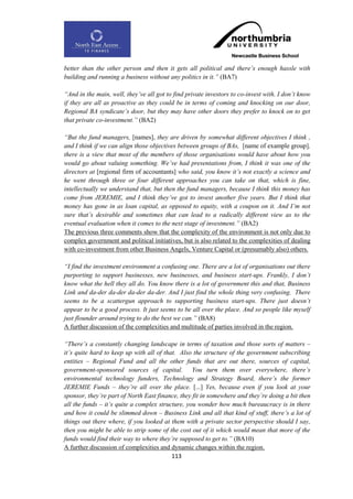 better than the other person and then it gets all political and there‟s enough hassle with
building and running a business without any politics in it.” (BA7)

“And in the main, well, they‟ve all got to find private investors to co-invest with. I don‟t know
if they are all as proactive as they could be in terms of coming and knocking on our door,
Regional BA syndicate‟s door, but they may have other doors they prefer to knock on to get
that private co-investment.” (BA2)

“But the fund managers, [names], they are driven by somewhat different objectives I think ,
and I think if we can align those objectives between groups of BAs, [name of example group],
there is a view that most of the members of those organisations would have about how you
would go about valuing something. We‟ve had presentations from, I think it was one of the
directors at [regional firm of accountants] who said, you know it‟s not exactly a science and
he went through three or four different approaches you can take on that, which is fine,
intellectually we understand that, but then the fund managers, because I think this money has
come from JEREMIE, and I think they‟ve got to invest another five years. But I think that
money has gone in as loan capital, as opposed to equity, with a coupon on it. And I‟m not
sure that‟s desirable and sometimes that can lead to a radically different view as to the
eventual evaluation when it comes to the next stage of investment.” (BA2)
The previous three comments show that the complexity of the environment is not only due to
complex government and political initiatives, but is also related to the complexities of dealing
with co-investment from other Business Angels, Venture Capital or (presumably also) others.

“I find the investment environment a confusing one. There are a lot of organisations out there
purporting to support businesses, new businesses, and business start-ups. Frankly, I don‟t
know what the hell they all do. You know there is a lot of government this and that, Business
Link and da-der da-der da-der da-der. And I just find the whole thing very confusing. There
seems to be a scattergun approach to supporting business start-ups. There just doesn‟t
appear to be a good process. It just seems to be all over the place. And so people like myself
just flounder around trying to do the best we can.” (BA8)
A further discussion of the complexities and multitude of parties involved in the region.

“There‟s a constantly changing landscape in terms of taxation and those sorts of matters –
it‟s quite hard to keep up with all of that. Also the structure of the government subscribing
entities – Regional Fund and all the other funds that are out there, sources of capital,
government-sponsored sources of capital. You turn them over everywhere, there‟s
environmental technology funders, Technology and Strategy Board, there‟s the former
JEREMIE Funds – they‟re all over the place. [...] Yes, because even if you look at your
sponsor, they‟re part of North East finance, they fit in somewhere and they‟re doing a bit then
all the funds – it‟s quite a complex structure, you wonder how much bureaucracy is in there
and how it could be slimmed down – Business Link and all that kind of stuff, there‟s a lot of
things out there where, if you looked at them with a private sector perspective should I say,
then you might be able to strip some of the cost out of it which would mean that more of the
funds would find their way to where they‟re supposed to get to.” (BA10)
A further discussion of complexities and dynamic changes within the region.
                                          113
 
