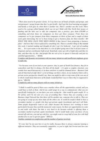 “There does need to be greater clarity. As I say there are all kinds of bodies and groups, and
entrepreneurs‟ group forums that they‟ve got locally. And I get the local morning newspaper
and hardly a week goes by when there‟s another one. There‟s another one this week. There
used to be a group called [name] which was set up I think with One North East money or
funding and the idea was to take ten companies into a process, give them £50,000 or
something and from those ten companies we have got three synopses. From those ten
companies we‟ve got synopses from three companies or three of four and a couple of them
seem quite interesting, but we‟ve been trying to get a business plan, for three months! SO
WHAT THE HELL HAVE THEY BEEN DOING if they haven‟t been preparing a business
plan? And now that‟s been replaced by something else. There is another thing in the Journal
this week, I started reading and thought oh shit I can‟t be bothered... I get sick of reading
this…. So it just seems to me that there is a lot of effort going into it but it all just seems so
disparate and un-coordinated, half-arsed. Somebody comes up with a bright idea and they try
that, and then they try this. And people like me sort of try to ignore it basically and just try
and find opportunities…” (BA8)
Complex and dynamic environment with too many initiatives and insufficient emphasis given
to each one.

“Yes because even if you look at your sponsor, they‟re part of North East finance, they fit in
somewhere and they‟re doing a bit then all the funds – it‟s quite a complex structure, you
wonder how much bureaucracy is in there and how it could be slimmed down – Business Link
and all that kind of stuff, there‟s a lot of things out there where, if you looked at them with a
private sector perspective should I say, then you might be able to strip some of the cost out of
it which would mean that more of the funds would find their way to where they‟re supposed to
get to.” (BA10)
Complexity and too many players with too many initiatives.

“I think it would be great if there was a market where all the opportunities existed, and you
could have a look at them. And if you could target in a way to communicate what you are
specifically looking for, so you knew you were seeing the - that would be quite useful. It‟s a
bit ad-hoc and I‟m not sure of a way of avoiding that. I know they are creating a new
Business Angel Network but, fine there will be another one, someone else to talk to. They are
not going to scoop up any more than all the others are. It would be useful I think to have a
secondary market, i.e. people who have got private equity investments and can‟t sell them.
Some people desperately want to sell, either because the business isn‟t working or more
particularly because they need the money for some reason. So there are opportunities to come
in and trade with them, but that is very hard to do because nobody is offering them a
secondary market in private equity investments. And it would make sense you know. If you
started off with ten, you end up with five; you might want to swap half of your five with half
another five so you‟ve got ten again.” (BA12)
Another comment on complexities and the number of parties involved.

“It‟s not, but I‟m not sure how it can be really, because there is always someone running a
different initiative. They are essentially competitive, so you‟re right, but I‟m not sure how one
                                            114
 