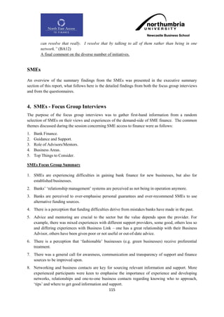 can resolve that really. I resolve that by talking to all of them rather than being in one
        network.” (BA12)
        A final comment on the diverse number of initiatives.


SMEs
An overview of the summary findings from the SMEs was presented in the executive summary
section of this report, what follows here is the detailed findings from both the focus group interviews
and from the questionnaires.


4. SMEs - Focus Group Interviews
The purpose of the focus group interviews was to gather first-hand information from a random
selection of SMEs on their views and experiences of the demand-side of SME finance. The common
themes discussed during the session concerning SME access to finance were as follows:
1.   Bank Finance.
2.   Guidance and Support.
3.   Role of Advisors/Mentors.
4.   Business Areas.
5.   Top Things to Consider.

SMEs Focus Group Summary

1. SMEs are experiencing difficulties in gaining bank finance for new businesses, but also for
   established businesses.
2. Banks‟ „relationship management‟ systems are perceived as not being in operation anymore.
3. Banks are perceived to over-emphasise personal guarantees and over-recommend SMEs to use
   alternative funding sources.
4. There is a perception that funding difficulties derive from mistakes banks have made in the past.
5. Advice and mentoring are crucial to the sector but the value depends upon the provider. For
   example, there was mixed experiences with different support providers, some good, others less so
   and differing experiences with Business Link – one has a great relationship with their Business
   Advisor, others have been given poor or not useful or out-of-date advice.
6. There is a perception that „fashionable‟ businesses (e.g. green businesses) receive preferential
   treatment.
7. There was a general call for awareness, communication and transparency of support and finance
   sources to be improved upon.
8. Networking and business contacts are key for sourcing relevant information and support. More
   experienced participants were keen to emphasise the importance of experience and developing
   networks, relationships and one-to-one business contacts regarding knowing who to approach,
   „tips‟ and where to get good information and support.
                                                115
 