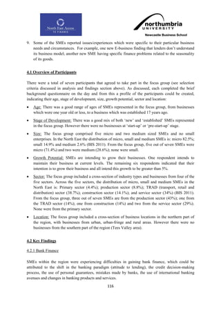 9. Some of the SMEs reported issues/experiences which were specific to their particular business
   needs and circumstances. For example, one new E-business finding that lenders don‟t understand
   its business model; another new SME having specific finance problems related to the seasonality
   of its goods.


4.1 Overview of Participants

There were a total of seven participants that agreed to take part in the focus group (see selection
criteria discussed in analysis and findings section above). As discussed, each completed the brief
background questionnaire on the day and from this a profile of the participants could be created,
indicating their age, stage of development, size, growth potential, sector and location:
   Age: There was a good range of ages of SMEs represented in the focus group, from businesses
    which were one year old or less, to a business which was established 17 years ago.
   Stage of Development: There was a good mix of both „new‟ and „established‟ SMEs represented
    in the focus group. However there were no businesses at „start-up‟ or „pre-start-up‟ stage.
   Size: The focus group comprised five micro and two medium sized SMEs and no small
    enterprises. In the North East the distribution of micro, small and medium SMEs is: micro 82.5%;
    small 14.9% and medium 2.6% (BIS 2011). From the focus group, five out of seven SMEs were
    micro (71.4%) and two were medium (28.6%); none were small.
   Growth Potential: SMEs are intending to grow their businesses. One respondent intends to
    maintain their business at current levels. The remaining six respondents indicated that their
    intention is to grow their business and all intend this growth to be greater than 5%.
   Sector: The focus group included a cross-section of industry types and businesses from four of the
    five sectors. Across the five sectors, the distribution of micro, small and medium SMEs in the
    North East is: Primary sector (4.4%); production sector (8.8%); TRAD (transport, retail and
    distribution) sector (38.7%); construction sector (14.1%); and service sector (34%) (BIS 2011).
    From the focus group, three out of seven SMEs are from the production sector (43%); one from
    the TRAD sector (14%); one from construction (14%) and two from the service sector (29%).
    None were from the primary sector.
   Location: The focus group included a cross-section of business locations in the northern part of
    the region, with businesses from urban, urban-fringe and rural areas. However there were no
    businesses from the southern part of the region (Tees Valley area).


4.2 Key Findings

4.2.1 Bank Finance

SMEs within the region were experiencing difficulties in gaining bank finance, which could be
attributed to the shift in the banking paradigm (attitude to lending), the credit decision-making
process, the use of personal guarantees, mistakes made by banks, the use of international banking
avenues and changes in banking products and services.
                                                 116
 