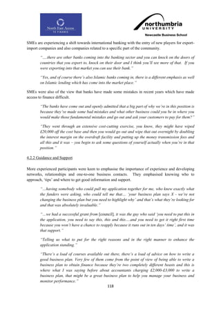 SMEs are experiencing a shift towards international banking with the entry of new players for export-
import companies and also companies related to a specific part of the community.

        “….there are other banks coming into the banking sector and you can knock on the doors of
        countries that you export to, knock on their door and I think you‟ll see more of that. If you
        were exporting into that market you can use their bank.”

        “Yes, and of course there‟s also Islamic banks coming in, there is a different emphasis as well
        on Islamic lending which has come into the market place.”

SMEs were also of the view that banks have made some mistakes in recent years which have made
access to finance difficult.

        “The banks have come out and openly admitted that a big part of why we‟re in this position is
        because they‟ve made some bad mistakes and what other business could you be in where you
        would make those fundamental mistakes and go out and ask your customers to pay for them?”

        “They went through an extensive cost-cutting exercise, you know, they might have wiped
        £20,000 off the cost base and then you would go out and wipe that out overnight by doubling
        the interest margin on the overdraft facility and putting up the money transmission fees and
        all this and it was – you begin to ask some questions of yourself actually when you‟re in that
        position.”

4.2.2 Guidance and Support

More experienced participants were keen to emphasise the importance of experience and developing
networks, relationships and one-to-one business contacts. They emphasised knowing who to
approach, „tips‟ and where to get good information and support.

        “…having somebody who could pull my application together for me, who knew exactly what
        the funders were asking, who could tell me that… „your business plan says X - we‟re not
        changing the business plan but you need to highlight why‟ and that‟s what they‟re looking for
        and that was absolutely invaluable.”

        “…we had a successful grant from [council], it was the guy who said „you need to put this in
        the application, you need to say this, this and this….and you need to get it right first time
        because you won‟t have a chance to reapply because it runs out in ten days‟ time‟, and it was
        that support.”

        “Telling us what to put for the right reasons and in the right manner to enhance the
        application standing.”

        “There‟s a load of courses available out there, there‟s a load of advice on how to write a
        good business plan. Very few of them come from the point of view of being able to write a
        business plan to obtain finance because they‟re two completely different beasts and this is
        where what I was saying before about accountants charging £2,000-£3,000 to write a
        business plan, that might be a great business plan to help you manage your business and
        monitor performance.”
                                               118
 