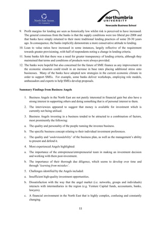 9. Profit margins for lending are seen as historically low whilst risk is perceived to have increased.
   The general consensus from the banks is that the supply conditions were too liberal pre-2008 and
   that banks have simply returned to their more traditional lending practices of some 20-30 years
   ago. In consequence, the banks implicitly demonstrate a more conservative attitude to lending.
10. Loan to value ratios have increased in some instances, largely reflective of the requirement
    towards greater provisioning, with half of respondents noting a change in lending criteria.
11. Some banks felt that there was a need for greater transparency of lending criteria, although they
    maintained that terms and conditions of products were always provided.
12. The banks were hopeful but also concerned for the future of SME finance as any improvement in
    the economic situation could result in an increase in base rates placing additional stress onto
    businesses. Many of the banks have adopted new strategies in the current economic climate in
    order to support SMEs. For example, some banks deliver workshops, employing role models,
    ambassadors and experts to help SMEs develop proposals.

Summary Findings from Business Angels

    1. Business Angels in the North East are not purely interested in financial gain but also have a
       strong interest in supporting others and doing something that is of personal interest to them.
    2. The interviewees appeared to suggest that money is available for investment which is
       currently not being utilised.
    3. Business Angels investing in a business tended to be attracted to a combination of factors,
       most prominently the following:
    a. The quality and personality of the people running the investee business.
    b. The specific business concept relating to their individual investment preferences.
    c. The quality and „understandability‟ of the business plan, as well as the management‟s ability
       to present and defend it.
    4. More experienced Angels highlighted:
    a. The importance of the entrepreneur/entrepreneurial team in making an investment decision
       and working with them post-investment.
    b. The importance of their thorough due diligence, which seems to develop over time and
       through „learning from mistakes‟.
    5. Challenges identified by the Angels included:
    a. Insufficient high-quality investment opportunities.
    b. Dissatisfaction with the way that the angel market (i.e. networks, groups and individuals)
       interacts with intermediaries in the region (e.g. Venture Capital funds, accountants, banks,
       lawyers).
    c. A financial environment in the North East that is highly complex, confusing and constantly
       changing.

                                                 11
 