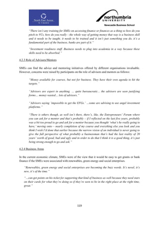“There isn‟t any training for SMEs on accessing finance or finances as a thing so how do you
       pitch to VCs, how do you really - the whole way of getting money that way is a business skill
       and it needs to be taught, it needs to be trained and it isn‟t just something you do, it‟s a
       fundamental part of the business, banks are part of it.”

       “Investment readiness stuff. Business needs to plug into academia in a way because these
       skills need to be absorbed.”

4.2.3 Role of Advisors/Mentors

SMEs can find the advice and mentoring initiatives offered by different organisations invaluable.
However, concerns were raised by participants on the role of advisors and mentors as follows:

       “Money available for courses, but not for business. They have their own agenda to hit the
       targets.”

       “Advisors are expert in anything. … quite bureaucratic... the advisors are seen justifying
       forms… money wasted… lots of advisors.”

       “Advisors saying „impossible to get the EFGs.‟ …some are advising to use angel investment
       platforms.”

       “There is others though, as well isn‟t there, there‟s, like, the Entrepreneurs‟ Forum where
       you can ask for a mentor and that‟s probably – if I reflected on the last five years, probably
       was a bit too proud to go and ask for a mentor because you thought „what‟s he really going to
       have,‟ moving onto – nearly completion of my course and everything else you look and you
       think I wish I‟d done that earlier because the narrow vision of an individual is never going to
       give the full perspective of what probably a businessman that‟s had the last reality of 20
       years‟ worth of good, bad and ugly and in order to do that I think it is a good thing, it‟s just
       being strong enough to go and ask.”

4.2.4 Business Areas

In the current economic climate, SMEs were of the view that it would be easy to get grants or bank
finance if the SMEs were associated with renewables, green energy and social enterprises.

   “Renewables, green energy and social enterprises are becoming the buzz words. It‟s novel, it‟s
   new, it‟s of the time.”

   “…can get points on his ticket for supporting that kind of business as well because they need stars
   on their cards for what they‟re doing so if they‟re seen to be in the right place at the right time,
   great.”




                                                 119
 