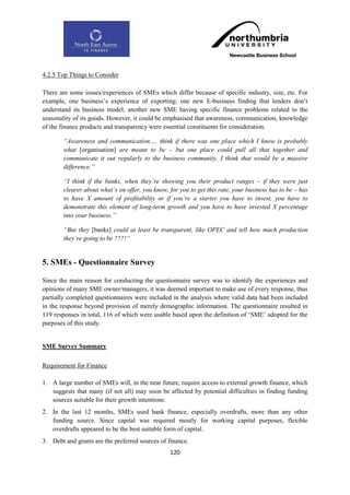 4.2.5 Top Things to Consider

There are some issues/experiences of SMEs which differ because of specific industry, size, etc. For
example, one business‟s experience of exporting; one new E-business finding that lenders don‟t
understand its business model; another new SME having specific finance problems related to the
seasonality of its goods. However, it could be emphasised that awareness, communication, knowledge
of the finance products and transparency were essential constituents for consideration.

        “Awareness and communication…. think if there was one place which I know is probably
        what [organisation] are meant to be – but one place could pull all that together and
        communicate it out regularly to the business community, I think that would be a massive
        difference.”

        “I think if the banks, when they‟re showing you their product ranges – if they were just
        clearer about what‟s on offer, you know, for you to get this rate, your business has to be – has
        to have X amount of profitability or if you‟re a starter you have to invest, you have to
        demonstrate this element of long-term growth and you have to have invested X percentage
        into your business.”

        “But they [banks] could at least be transparent, like OPEC and tell how much production
        they‟re going to be ???!”


5. SMEs - Questionnaire Survey

Since the main reason for conducting the questionnaire survey was to identify the experiences and
opinions of many SME owner/managers, it was deemed important to make use of every response, thus
partially completed questionnaires were included in the analysis where valid data had been included
in the response beyond provision of merely demographic information. The questionnaire resulted in
119 responses in total, 116 of which were usable based upon the definition of „SME‟ adopted for the
purposes of this study.


SME Survey Summary

Requirement for Finance

1. A large number of SMEs will, in the near future, require access to external growth finance, which
   suggests that many (if not all) may soon be affected by potential difficulties in finding funding
   sources suitable for their growth intentions.
2. In the last 12 months, SMEs used bank finance, especially overdrafts, more than any other
   funding source. Since capital was required mostly for working capital purposes, flexible
   overdrafts appeared to be the best suitable form of capital.
3. Debt and grants are the preferred sources of finance.
                                                 120
 