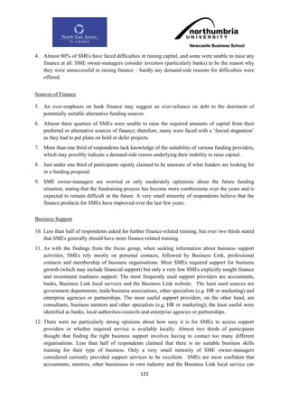 4. Almost 80% of SMEs have faced difficulties in raising capital, and some were unable to raise any
   finance at all. SME owner-managers consider investors (particularly banks) to be the reason why
   they were unsuccessful in raising finance – hardly any demand-side reasons for difficulties were
   offered.


Sources of Finance

5. An over-emphasis on bank finance may suggest an over-reliance on debt to the detriment of
   potentially suitable alternative funding sources.
6. Almost three quarters of SMEs were unable to raise the required amounts of capital from their
   preferred or alternative sources of finance; therefore, many were faced with a „forced stagnation‟
   as they had to put plans on hold or defer projects.
7. More than one third of respondents lack knowledge of the suitability of various funding providers,
   which may possibly indicate a demand-side reason underlying their inability to raise capital.
8. Just under one third of participants openly claimed to be unaware of what funders are looking for
   in a funding proposal.
9. SME owner-managers are worried or only moderately optimistic about the future funding
   situation, stating that the fundraising process has become more cumbersome over the years and is
   expected to remain difficult in the future. A very small minority of respondents believe that the
   finance products for SMEs have improved over the last few years.


Business Support

10. Less than half of respondents asked for further finance-related training, but over two thirds stated
    that SMEs generally should have more finance-related training.
11. As with the findings from the focus group, when seeking information about business support
    activities, SMEs rely mostly on personal contacts, followed by Business Link, professional
    contacts and membership of business organisations. Most SMEs required support for business
    growth (which may include financial support) but only a very few SMEs explicitly sought finance
    and investment readiness support. The most frequently used support providers are accountants,
    banks, Business Link local services and the Business Link website. The least used sources are
    government departments, trade/business associations, other specialists (e.g. HR or marketing) and
    enterprise agencies or partnerships. The most useful support providers, on the other hand, are
    consultants, business mentors and other specialists (e.g. HR or marketing); the least useful were
    identified as banks, local authorities/councils and enterprise agencies or partnerships.
12. There were no particularly strong opinions about how easy it is for SMEs to access support
    providers or whether required service is available locally. Almost two thirds of participants
    thought that finding the right business support involves having to contact too many different
    organisations. Less than half of respondents claimed that there is no suitable business skills
    training for their type of business. Only a very small minority of SME owner-managers
    considered currently provided support services to be excellent. SMEs are most confident that
    accountants, mentors, other businesses in own industry and the Business Link local service can
                                                  121
 