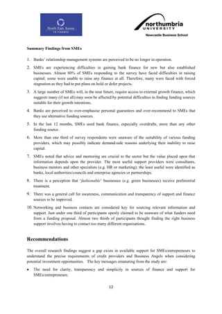 Summary Findings from SMEs

1. Banks‟ relationship management systems are perceived to be no longer in operation.
2. SMEs are experiencing difficulties in gaining bank finance for new but also established
    businesses. Almost 80% of SMEs responding to the survey have faced difficulties in raising
    capital; some were unable to raise any finance at all. Therefore, many were faced with forced
    stagnation as they had to put plans on hold or defer projects.
3. A large number of SMEs will, in the near future, require access to external growth finance, which
    suggests many (if not all) may soon be affected by potential difficulties in finding funding sources
    suitable for their growth intentions.
4. Banks are perceived to over-emphasise personal guarantees and over-recommend to SMEs that
    they use alternative funding sources.
5. In the last 12 months, SMEs used bank finance, especially overdrafts, more than any other
    funding source.
6. More than one third of survey respondents were unaware of the suitability of various funding
    providers, which may possibly indicate demand-side reasons underlying their inability to raise
    capital.
7. SMEs noted that advice and mentoring are crucial to the sector but the value placed upon that
    information depends upon the provider. The most useful support providers were consultants,
    business mentors and other specialists (e.g. HR or marketing); the least useful were identified as
    banks, local authorities/councils and enterprise agencies or partnerships.
8. There is a perception that „fashionable‟ businesses (e.g. green businesses) receive preferential
    treatment.
9. There was a general call for awareness, communication and transparency of support and finance
    sources to be improved.
10. Networking and business contacts are considered key for sourcing relevant information and
    support. Just under one third of participants openly claimed to be unaware of what funders need
    from a funding proposal. Almost two thirds of participants thought finding the right business
    support involves having to contact too many different organisations.


Recommendations

The overall research findings suggest a gap exists in available support for SMEs/entrepreneurs to
understand the precise requirements of credit providers and Business Angels when considering
potential investment opportunities. The key messages emanating from the study are:
   The need for clarity, transparency and simplicity in sources of finance and support for
    SMEs/entrepreneurs;

                                                  12
 