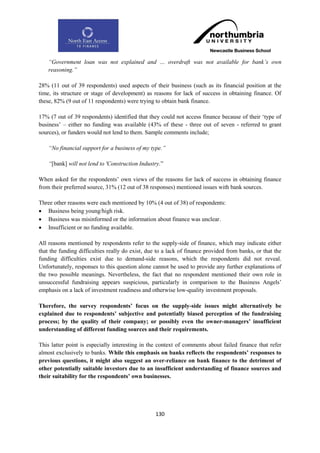 “Government loan was not explained and … overdraft was not available for bank‟s own
    reasoning.”

28% (11 out of 39 respondents) used aspects of their business (such as its financial position at the
time, its structure or stage of development) as reasons for lack of success in obtaining finance. Of
these, 82% (9 out of 11 respondents) were trying to obtain bank finance.

17% (7 out of 39 respondents) identified that they could not access finance because of their „type of
business‟ – either no funding was available (43% of these - three out of seven - referred to grant
sources), or funders would not lend to them. Sample comments include;

    “No financial support for a business of my type.”

    “[bank] will not lend to 'Construction Industry.”

When asked for the respondents‟ own views of the reasons for lack of success in obtaining finance
from their preferred source, 31% (12 out of 38 responses) mentioned issues with bank sources.

Three other reasons were each mentioned by 10% (4 out of 38) of respondents:
 Business being young/high risk.
 Business was misinformed or the information about finance was unclear.
 Insufficient or no funding available.

All reasons mentioned by respondents refer to the supply-side of finance, which may indicate either
that the funding difficulties really do exist, due to a lack of finance provided from banks, or that the
funding difficulties exist due to demand-side reasons, which the respondents did not reveal.
Unfortunately, responses to this question alone cannot be used to provide any further explanations of
the two possible meanings. Nevertheless, the fact that no respondent mentioned their own role in
unsuccessful fundraising appears suspicious, particularly in comparison to the Business Angels‟
emphasis on a lack of investment readiness and otherwise low-quality investment proposals.

Therefore, the survey respondents‟ focus on the supply-side issues might alternatively be
explained due to respondents‟ subjective and potentially biased perception of the fundraising
process; by the quality of their company; or possibly even the owner-managers‟ insufficient
understanding of different funding sources and their requirements.

This latter point is especially interesting in the context of comments about failed finance that refer
almost exclusively to banks. While this emphasis on banks reflects the respondents‟ responses to
previous questions, it might also suggest an over-reliance on bank finance to the detriment of
other potentially suitable investors due to an insufficient understanding of finance sources and
their suitability for the respondents‟ own businesses.




                                                  130
 