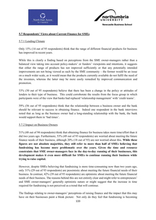 5.7 Respondents‟ Views about Current Finance for SMEs

5.7.1 Lending Climate

Only 15% (14 out of 95 respondents) think that the range of different financial products for business
has improved in recent years.

While this is clearly a finding based on perceptions from the SME owner-managers rather than a
balanced view taking into account policy-makers‟ or funders‟ viewpoints and intentions, it suggests
that either the range of products has not improved sufficiently or that any potentially intended
improvements are not being viewed as such by the SME community – the former would be an issue
on a much wider scale, as it would mean that the products currently available do not fulfil the need of
the investees, whereas the latter may be more easily remedied by improved communication and
promotion.

53% (50 out of 95 respondents) believe that there has been a change in the policy or attitudes of
lenders to their type of business. This could corroborate the results from the focus group in which
participants were of the view that banks had replaced „relationship management‟ with „credit teams‟.

59% (56 out of 95 respondents) think that the relationship between a business owner and the bank
should be relevant to success in obtaining finance. Indeed one respondent in the bank interviews
noted that as long as the business owner had a long-standing relationship with the bank, the bank
would support them in „bad times‟.

5.7.2 Impact on Business Owners

51% (48 out of 94 respondents) think that obtaining finance for business takes more time/effort than it
did two years ago. Furthermore, 53% (49 out of 93 respondents) are worried about meeting the future
finance needs of their business, although 20% (18 out of 93) are not worried about this. While these
figures are not absolute majorities, they still refer to more than half of SMEs believing that
fundraising has become more problematic over the years. Given the time and resource
constraints that SME owner-managers face in the day-to-day running of their businesses, this
development makes it even more difficult for SMEs to continue running their business while
trying to raise capital.

However, despite SMEs believing that fundraising is more time-consuming now than two years ago,
only 31% (29 out of 93 respondents) are pessimistic about meeting the future financial needs of their
business. In contrast, 42% (39 out of 93 respondents) are optimistic about meeting the future financial
needs of their business. The reasons behind this are not entirely clear and might refer to entrepreneurs‟
and SME owner-managers‟ generally optimistic nature or might suggest that the increase in time
required for fundraising is not perceived as a trend that will continue.

The findings relating to owner-managers‟ perceptions of raising finance and the impact that this may
have on their businesses paint a bleak picture: Not only do they feel that fundraising is becoming
                                                133
 