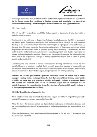increasingly difficult for them, but their anxious and medium-optimistic outlook and expectations
for the future suggest low confidence in funding sources, and potentially even suggest low
confidence in the country‟s ability to improve access to finance for their types of business.

5.7.3 Future Needs

42% (39 out of 94 respondents) would like further support or training to develop their skills in
obtaining business finance.

This figure is in line with some of the previous findings which had suggested that 38% of respondents
are not sure which financiers are suitable for their business and also in line with the 30% who stated
that they do not know what different financiers are looking for in a prospective investee business. At
the same time, this might imply that the currently available types of fundraising support and training
programmes are insufficient, either in quantity, quality and/or suitability. Unfortunately, we were
unable to probe further in this study, therefore we cannot categorically state that the region does not
provide sufficient fundraising training. However, we can tentatively propose that this finding may
derive from a real or perceived shortage of training opportunities (again, both in terms of quality,
quantity and/or suitability).

Considering the large amount of various finance-related training opportunities which we have
identified leads us to tentatively conclude that it is merely a perceived shortage of opportunities. As
the Business Angels element of this research specifically highlighted a very complex and confusing
finance environment in the North East region, this perception is not entirely surprising.

However, we can also put forward a potential alternative reason for almost half of owner-
managers wanting further training: It may be that there are sufficient training opportunities
available, but there may be a scarcity of suitable, high-quality training programmes. Taking
into account one comment from one of the Business Angel Network managers, we can
tentatively propose the suggestion that it may be a shortage of suitable, high-quality training or
of appropriate providers of such training.

5.8 SMEs‟ Use of Business Support Services

When asked how they keep informed about business support available, 95 respondents provided a
total of 425 responses, which are presented in Figure 24.

While this shows that personal contacts are the most often used source of information, Business Link
and professional contacts, as well as membership of business organisations, are also used to a large
extent.

When asked whether they have sought external business support in the last year, 71% answered „yes‟
(67 respondents out of 94).




                                                 134
 