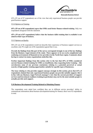 63% (55 out of 87 respondents) are of the view that only experienced business people can provide
good business support.

5.9.4 Opinion on Training

69% (59 out of 85 respondents) agree that SMEs need better finance-related training. Only two
respondents disagreed with this statement.

45% (39 out of 87 respondents) believe that the business skills training that is available is not
aimed at their type of business.

5.9.5 Opinion on Quality

50% (43 out of 86 respondents) would not describe their experience of business support services as
excellent; only 9% (eight out of 86 respondents) agreed that it was.

Overall, the findings from this part of the survey correspond strongly to one of the key findings
from the Business Angel element of the study: There appears to be an overly complicated and
confusing environment of financial service providers in the North East region. Comments about
having to contact too many organisations underline this.

Further important findings from this section refer to the fact that 69% of SMEs considered
current finance-related training for SMEs as insufficient, thus requesting better training – this
corroborates some of our previous conclusions relating to a potential perceived or actual
scarcity of high-quality training opportunities suitable for specific types of businesses.

The issue relating to who provides support emerges strongly in this section, given that 63% of
respondents claimed that only experienced business people can provide suitable support; this is
in line with one Business Angel Network manager‟s view that the current providers of support
services (and investment readiness training in particular) may not be the most suitable people to
actually provide such support.


5.10 Business Development/Training Related to Obtaining Finance

The respondents were asked how confident they are in different service providers‟ ability to
communicate information about business development/training for finance; there were 82 respondents
in total.




                                               138
 