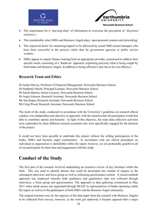    The requirement for a „one-stop-shop‟ of information to overcome the perception of „disjointed
    initiatives‟;
   The considerable value SMEs and Business Angels place upon personal contacts and networking;
   The expressed desire for mentoring/support to be delivered by actual SME-owner/managers who
    have been successful in the process, rather than by government agencies or public service
    workers;
   SMEs appear to require finance training from an appropriate provider, customised to address their
    specific needs, consisting of a „hands-on‟ approach, explaining precisely what is being sought by
    both banks and Business Angels. In addition to being efficient it also has to be cost effective.


Research Team and Ethics

Dr Jackie Harvey, Professor of Financial Management, Newcastle Business School
Dr Stephanie Macht, Principal Lecturer, Newcastle Business School
Dr Satish Sharma, Senior Lecturer, Newcastle Business School
Dr Angie Johnson, Research Assistant, Newcastle Business School
Ms Sue Regan, Research Assistant, Newcastle Business School
Mr Craig Wood, Research Assistant, Newcastle Business School

The remit of the study, conducted in accordance with the University‟s guidelines on research ethical
conduct, was independent and objective in approach, with the intention that all participants would feel
able to contribute openly and honestly. In light of this objective, the main data collection activities
were undertaken by three different research assistants who were specifically engaged for the duration
of the project.

It would not have been possible to undertake this project without the willing participation of the
banks, SMEs and business angel communities. In accordance with our ethical procedures no
individual or organisation is identifiable within the report; however, we are profoundly grateful to all
of our participants for their time and engagement with this study.


Conduct of the Study
The first part of the research involved undertaking an extensive review of key literature within the
field. This was used to identify themes that could be developed into strands of enquiry in the
subsequent interviews and focus group as well as informing questionnaire content. A mixed methods
approach was employed whereby both qualitative and quantitative data was collected through
interviews, a focus group and questionnaires. The approach to data gathering commenced in May
2011 when initial access was negotiated through NEA2F to representatives of banks operating within
the region as well as to the gatekeepers of both SMEs and the Business Angel community.
The original intention was for the majority of the data (apart from the research with Business Angels)
to be collected from surveys, however, as the work got underway it became apparent that a major
                                                  13
 