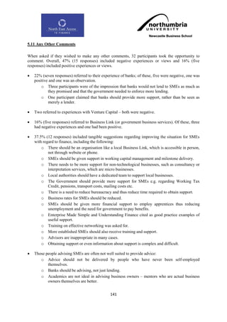 5.11 Any Other Comments

When asked if they wished to make any other comments, 32 participants took the opportunity to
comment. Overall, 47% (15 responses) included negative experiences or views and 16% (five
responses) included positive experiences or views.

   22% (seven responses) referred to their experience of banks; of these, five were negative, one was
    positive and one was an observation.
        o Three participants were of the impression that banks would not lend to SMEs as much as
            they promised and that the government needed to enforce more lending.
        o One participant claimed that banks should provide more support, rather than be seen as
            merely a lender.

   Two referred to experiences with Venture Capital – both were negative.

   16% (five responses) referred to Business Link (or government business services). Of these, three
    had negative experiences and one had been positive.

   37.5% (12 responses) included tangible suggestions regarding improving the situation for SMEs
    with regard to finance, including the following:
        o There should be an organisation like a local Business Link, which is accessible in person,
            not through website or phone.
        o SMEs should be given support in working capital management and milestone delivery.
        o There needs to be more support for non-technological businesses, such as consultancy or
            interpretation services, which are micro businesses.
        o Local authorities should have a dedicated team to support local businesses.
        o The Government should provide more support for SMEs e.g. regarding Working Tax
            Credit, pensions, transport costs, mailing costs etc.
        o There is a need to reduce bureaucracy and thus reduce time required to obtain support.
        o Business rates for SMEs should be reduced.
        o SMEs should be given more financial support to employ apprentices thus reducing
            unemployment and the need for government to pay benefits.
        o Enterprise Made Simple and Understanding Finance cited as good practice examples of
            useful support.
        o Training on effective networking was asked for.
        o More established SMEs should also receive training and support.
        o Advisors are inappropriate in many cases.
        o Obtaining support or even information about support is complex and difficult.

   Those people advising SMEs are often not well suited to provide advice:
       o Advice should not be delivered by people who have never been self-employed
           themselves.
       o Banks should be advising, not just lending.
       o Academics are not ideal in advising business owners – mentors who are actual business
           owners themselves are better.


                                                 141
 