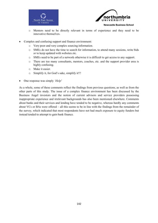 o   Mentors need to be directly relevant in terms of experience and they need to be
           innovative themselves.

   Complex and confusing support and finance environment:
       o Very poor and very complex sourcing information.
       o SMEs do not have the time to search for information, to attend many sessions, write bids
          or to keep updated with websites etc.
       o SMEs need to be part of a network otherwise it is difficult to get access to any support.
       o There are too many consultants, mentors, coaches, etc. and the support provider area is
          highly confusing.
       o Make it easier.
       o Simplify it, for God‟s sake, simplify it!!!

   One response was simply „Help‟

As a whole, some of these comments reflect the findings from previous questions, as well as from the
other parts of this study. The issue of a complex finance environment has been discussed by the
Business Angel investors and the notion of current advisors and service providers possessing
inappropriate experience and irrelevant backgrounds has also been mentioned elsewhere. Comments
about banks and their services and lending have tended to be negative, whereas hardly any comments
about VCs or BAs were offered – all this seems to be in line with the findings from the remainder of
the survey, which indicated that most respondents have not had much exposure to equity funders but
instead tended to attempt to gain bank finance.




                                                142
 