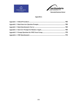 Appendices


Appendix 1 - Ethical Procedures ........................................................................................ 142
Appendix 2 - Bank Interview Question Prompts.................................................................. 150
Appendix 3 - Bank Questionnaire Survey ........................................................................... 152
Appendix 4 - Interview Prompts for Business Angels........................................................... 164
Appendix 5 - Prompt Questions for SME Focus Group ....................................................... 170
Appendix 6 - SME Questionnaire ....................................................................................... 172




                                                           143
 