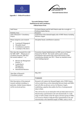 Appendix 1 - Ethical Procedures



                                      Newcastle Business School
                                   Staff Research and Consultancy
                                         Ethical Issues Form

 Staff Name:                              Dr Satish Sharma and Dr Steffi Macht under the oversight of
                                          Professor Jackie Harvey
 Portfolio Area:                          Research
 Title of Research / Consultancy          Exploration of the demand/supply-side of SME finance including
 Project:                                 Business Angels

 Please categorise your research          Discipline based; contribution to practice
 as:
      Learning & Pedagogical
      Discipline based
      Contribution to practice
      A multiple of the above

 How does this research fit in with       Execution of grant funded project on SME access to finance
 the NBS ADP? – Which area of             financed by NEA2F. The results will be used to inform
 excellence from the ADP does             development interventions that will be delivered by CEDC
 the research address? – i.e.:            commencing calendar year 2012. Please see attached extract
                                          from funding proposal
        Business & Management
         Practice 
        Leadership &
         Management
         Development
        International Business

 Start Date of Research /                 May 2011
 Consultancy project:
                                          Comments

 Brief description of the proposed        Research will explore the Demand/Supply side of SME finance
 research methods including, in           with an initial focus on the relationship between banks and SMEs
 particular, whether human subjects       and will offer an advisory service for Business Angels,
 will be involved and how                 establishing a pipeline that enables the flow of entrepreneurial
                                          ideas to them.
                                          This will involve (a) an initial pilot with one bank (interviews) to
                                          help develop a questionnaire to be sent electronically to a wide
                                          range of staff in banks in the NE region; (b) focus group of SMEs
                                          over access to finance to help develop a questionnaire to be sent
                                          electronically to the identified sample of SMEs; and (c) 10-20

                                                144
 