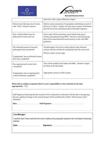 interviews with a range of Business Angels

 Ethical issues that may arise (if none,   Need to ensure anonymity of respondents contributing to each of
 state “None” and give reasons)            the (a) to (c) above. Funder will only receive generic information
                                           and will not receive information about individual responses.


 How will the ethical issues be            Survey data will be anonymous and collated using survey
 addressed? (if none state n/a)            monkey and analysed using SPSS. Interviews and focus group
                                           data will be transcribed and stored securely in line with NBS
                                           guidelines.


 Has informed consent of research          All participants will receive and be asked to sign informed
 participants been considered?             consent, and this will also be incorporated into the survey tool.
                                           Will be in place at each stage
 If appropriate, has an informed consent
 form been completed?

 Has organisational consent been           This will be needed for the banks and SMEs. Business Angels
 considered?                               are likely to be individuals.


 If appropriate, has an organisational     Appropriate consents will be in place
 consent form been completed?



Please tick to confirm acceptance that it is your responsibility to store and destroy the data
appropriately. 



 Staff Signature (indicating that the research will be conducted in conformity with the above and agreeing
 that any significant change in the research project will be notified and a further “Ethical Issues Form”
 submitted.

 Date: ………………………………Staff Signature:…………………………………………….




 Line Manager:

 I confirm that I have read this form and I believe the proposed research will not breach University
 policies.
Please Note:
 Date:………………………………                         Signature:………………………………………….
                                                 145
 