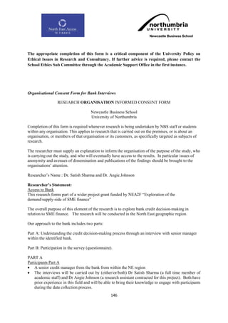 The appropriate completion of this form is a critical component of the University Policy on
Ethical Issues in Research and Consultancy. If further advice is required, please contact the
School Ethics Sub Committee through the Academic Support Office in the first instance.




Organisational Consent Form for Bank Interviews

                  RESEARCH ORGANISATION INFORMED CONSENT FORM

                                      Newcastle Business School
                                      University of Northumbria

Completion of this form is required whenever research is being undertaken by NBS staff or students
within any organisation. This applies to research that is carried out on the premises, or is about an
organisation, or members of that organisation or its customers, as specifically targeted as subjects of
research.

The researcher must supply an explanation to inform the organisation of the purpose of the study, who
is carrying out the study, and who will eventually have access to the results. In particular issues of
anonymity and avenues of dissemination and publications of the findings should be brought to the
organisations‟ attention.

Researcher‟s Name : Dr. Satish Sharma and Dr. Angie Johnson

Researcher‟s Statement:
Access to Bank
This research forms part of a wider project grant funded by NEA2F “Exploration of the
demand/supply-side of SME finance”

The overall purpose of this element of the research is to explore bank credit decision-making in
relation to SME finance. The research will be conducted in the North East geographic region.

Our approach to the bank includes two parts:

Part A: Understanding the credit decision-making process through an interview with senior manager
within the identified bank.

Part B: Participation in the survey (questionnaire).

PART A
Participants Part A
 A senior credit manager from the bank from within the NE region
 The interviews will be carried out by (either/or/both) Dr Satish Sharma (a full time member of
    academic staff) and Dr Angie Johnson (a research assistant contracted for this project). Both have
    prior experience in this field and will be able to bring their knowledge to engage with participants
    during the data collection process.
                                                   146
 