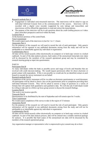 Research methods Part A
 Engagement in individual semi-structured interview. The interviewee will be asked to sign an
     individual Informed Consent form at the commencement of the session. Interviews will be
     recorded with a digital voice recorder (supported by note taking) and transcribed, and
     interviewees will be offered the opportunity to read and correct the transcriptions.
 The purpose of the interview will be to ask questions about the credit lending process as it takes
     place from their perspective and level within the bank.
Location Part A
At the business premises of the control bank.
Time Commitment
We would expect each of the interviews to last for 1 to 1 ½ hours
Anonymity Part A
For the purposes of this research we will need to record the role of each participant. Only generic
information will be reported in any published documents arising from the study and will not be
attributable to or identifiable against any individual or organisation.
Confidentiality Part A
All data will be stored securely either electronically on computer or in hard copy version in a locked
cupboard. As part of the data analysis process, hard copies of the anonymised transcripts (raw data)
will be discussed by the members of the research operational group and may be considered by
research steering group as input into questionnaire.

PART B
Participants Part B
As many individuals within the bank as possible across and range of levels and branches that are
involved with credit decision-making. We would request permission either for direct electronic or
postal contact with respondents. If this is not possible we would ask for an identified contact at each
branch to cascade the survey instrument on our behalf.
Research methods Part B
Completion of the survey instrument will be via either an electronic questionnaire or word document.
All participants will be asked to check a box on the questionnaire prior to completion providing their
individual Informed Consent. They will be asked to answer a range of questions in a variety of
formats that will capture both quantitative and qualitative data. We will also ask if individuals would
be willing to take part in a follow up focus group session to discuss the research findings.
Location Part B
This work is not location specific.
Timescale Part B
Questionnaires to be distributed by the start of September and will remain open for 3 weeks.
Time Commitment
We would expect completion of the survey to take in the region of 15 minutes
Anonymity Part B
For the purposes of this research we will need to record the role of each participant. Only generic
information will be reported in any published documents arising from the study and will not be
attributable to or identifiable against any individual or organisation.
Confidentiality Part B
All data will be stored securely either electronically on computer or in hard copy version in a locked
cupboard. As part of the data analysis process, data will be entered into a suitable statistical package
for analysis. It is possible that hard copies of the anonymised raw data will be discussed by the
members of the research operational group.

Any organisation manager or representative who is empowered to give consent may do so here:


                                                  147
 
