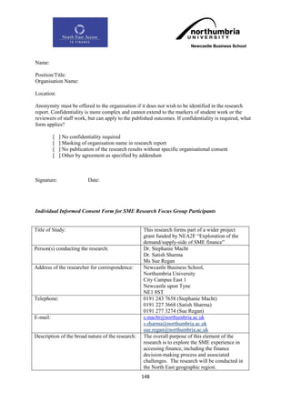 Name:

Position/Title:
Organisation Name:

Location:

Anonymity must be offered to the organisation if it does not wish to be identified in the research
report. Confidentiality is more complex and cannot extend to the markers of student work or the
reviewers of staff work, but can apply to the published outcomes. If confidentiality is required, what
form applies?

          [   ] No confidentiality required
          [   ] Masking of organisation name in research report
          [   ] No publication of the research results without specific organisational consent
          [   ] Other by agreement as specified by addendum



Signature:                 Date:




Individual Informed Consent Form for SME Research Focus Group Participants


Title of Study:                                       This research forms part of a wider project
                                                      grant funded by NEA2F “Exploration of the
                                                      demand/supply-side of SME finance”
Person(s) conducting the research:                    Dr. Stephanie Macht
                                                      Dr. Satish Sharma
                                                      Ms Sue Regan
Address of the researcher for correspondence:         Newcastle Business School,
                                                      Northumbria University
                                                      City Campus East 1
                                                      Newcastle upon Tyne
                                                      NE1 8ST
Telephone:                                            0191 243 7658 (Stephanie Macht)
                                                      0191 227 3668 (Satish Sharma)
                                                      0191 277 3274 (Sue Regan)
E-mail:                                               s.macht@northumbria.ac.uk
                                                      s.sharma@northumbria.ac.uk
                                                      sue.regan@northumbria.ac.uk
Description of the broad nature of the research:      The overall purpose of this element of the
                                                      research is to explore the SME experience in
                                                      accessing finance, including the finance
                                                      decision-making process and associated
                                                      challenges. The research will be conducted in
                                                      the North East geographic region.
                                                     148
 