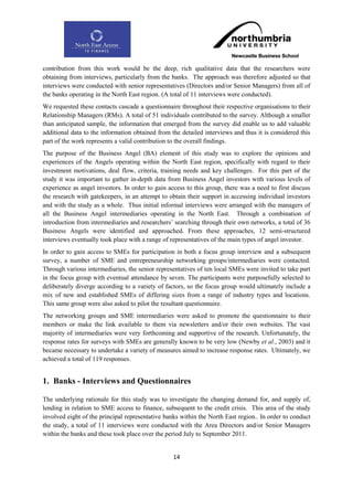 contribution from this work would be the deep, rich qualitative data that the researchers were
obtaining from interviews, particularly from the banks. The approach was therefore adjusted so that
interviews were conducted with senior representatives (Directors and/or Senior Managers) from all of
the banks operating in the North East region. (A total of 11 interviews were conducted).
We requested these contacts cascade a questionnaire throughout their respective organisations to their
Relationship Managers (RMs). A total of 51 individuals contributed to the survey. Although a smaller
than anticipated sample, the information that emerged from the survey did enable us to add valuable
additional data to the information obtained from the detailed interviews and thus it is considered this
part of the work represents a valid contribution to the overall findings.
The purpose of the Business Angel (BA) element of this study was to explore the opinions and
experiences of the Angels operating within the North East region, specifically with regard to their
investment motivations, deal flow, criteria, training needs and key challenges. For this part of the
study it was important to gather in-depth data from Business Angel investors with various levels of
experience as angel investors. In order to gain access to this group, there was a need to first discuss
the research with gatekeepers, in an attempt to obtain their support in accessing individual investors
and with the study as a whole. Thus initial informal interviews were arranged with the managers of
all the Business Angel intermediaries operating in the North East. Through a combination of
introduction from intermediaries and researchers‟ searching through their own networks, a total of 36
Business Angels were identified and approached. From these approaches, 12 semi-structured
interviews eventually took place with a range of representatives of the main types of angel investor.
In order to gain access to SMEs for participation in both a focus group interview and a subsequent
survey, a number of SME and entrepreneurship networking groups/intermediaries were contacted.
Through various intermediaries, the senior representatives of ten local SMEs were invited to take part
in the focus group with eventual attendance by seven. The participants were purposefully selected to
deliberately diverge according to a variety of factors, so the focus group would ultimately include a
mix of new and established SMEs of differing sizes from a range of industry types and locations.
This same group were also asked to pilot the resultant questionnaire.
The networking groups and SME intermediaries were asked to promote the questionnaire to their
members or make the link available to them via newsletters and/or their own websites. The vast
majority of intermediaries were very forthcoming and supportive of the research. Unfortunately, the
response rates for surveys with SMEs are generally known to be very low (Newby et al., 2003) and it
became necessary to undertake a variety of measures aimed to increase response rates. Ultimately, we
achieved a total of 119 responses.


1. Banks - Interviews and Questionnaires

The underlying rationale for this study was to investigate the changing demand for, and supply of,
lending in relation to SME access to finance, subsequent to the credit crisis. This area of the study
involved eight of the principal representative banks within the North East region.. In order to conduct
the study, a total of 11 interviews were conducted with the Area Directors and/or Senior Managers
within the banks and these took place over the period July to September 2011.


                                                  14
 
