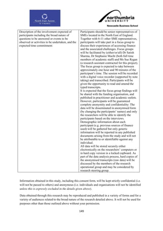 Description of the involvement expected of          Participants should be senior representatives of
participants including the broad nature of          SMEs located in the North East of England.
questions to be answered or events to be            Together with 6-11 other SME representatives,
observed or activities to be undertaken, and the    participants will take part in a focus group to
expected time commitment:                           discuss their experiences of accessing finance
                                                    and the associated challenges. Focus groups
                                                    will be facilitated by (either/or/all) Dr Satish
                                                    Sharma, Dr Stephanie Macht (both full time
                                                    members of academic staff) and Ms Sue Regan
                                                    (a research assistant contracted for this project).
                                                    The focus group is expected to take between
                                                    approximately one hour and 90 minutes of the
                                                    participant‟s time. The session will be recorded
                                                    with a digital voice recorder (supported by note
                                                    taking) and transcribed. Participants will be
                                                    given the opportunity to read and amend the
                                                    typed transcripts.
                                                    It is expected that the focus group findings will
                                                    be shared with the funding organisation, and
                                                    published in practitioner and academic outlets.
                                                    However, participants will be guaranteed
                                                    complete anonymity and confidentiality: The
                                                    data will be disseminated in anonymised form
                                                    (by changing the participants‟ names) and only
                                                    the researchers will be able to identify the
                                                    participants based on the interviews.
                                                    Demographic information about each
                                                    participant (e.g. previous sources of finance
                                                    used) will be gathered but only generic
                                                    information will be reported in any published
                                                    documents arising from the study and will not
                                                    be attributable to or identifiable against any
                                                    individual.
                                                    All data will be stored securely either
                                                    electronically on the researchers‟ computers or
                                                    in hard copy version in a locked cupboard. As
                                                    part of the data analysis process, hard copies of
                                                    the anonymised transcripts (raw data) will be
                                                    discussed by the members of the research
                                                    operational group and may be considered by
                                                    research steering group.


Information obtained in this study, including this consent form, will be kept strictly confidential (i.e.
will not be passed to others) and anonymous (i.e. individuals and organisations will not be identified
unless this is expressly excluded in the details given above).

Data obtained through this research may be reproduced and published in a variety of forms and for a
variety of audiences related to the broad nature of the research detailed above. It will not be used for
purposes other than those outlined above without your permission.

                                                   149
 