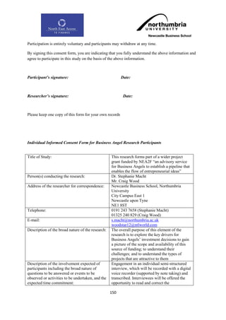Participation is entirely voluntary and participants may withdraw at any time.

By signing this consent form, you are indicating that you fully understand the above information and
agree to participate in this study on the basis of the above information.



Participant’s signature:                                 Date:



Researcher’s signature:                                   Date:



Please keep one copy of this form for your own records




Individual Informed Consent Form for Business Angel Research Participants


Title of Study:                                    This research forms part of a wider project
                                                   grant funded by NEA2F “an advisory service
                                                   for Business Angels to establish a pipeline that
                                                   enables the flow of entrepreneurial ideas”
Person(s) conducting the research:                 Dr. Stephanie Macht
                                                   Mr. Craig Wood
Address of the researcher for correspondence:      Newcastle Business School, Northumbria
                                                   University
                                                   City Campus East 1
                                                   Newcastle upon Tyne
                                                   NE1 8ST
Telephone:                                         0191 243 7658 (Stephanie Macht)
                                                   01325 240 829 (Craig Wood)
E-mail:                                            s.macht@northumbria.ac.uk
                                                   woodstar12@ntlworld.com
Description of the broad nature of the research:   The overall purpose of this element of the
                                                   research is to explore the key drivers for
                                                   Business Angels‟ investment decisions to gain
                                                   a picture of the scope and availability of this
                                                   source of funding; to understand their
                                                   challenges; and to understand the types of
                                                   projects that are attractive to them
Description of the involvement expected of         Engagement in an individual semi-structured
participants including the broad nature of         interview, which will be recorded with a digital
questions to be answered or events to be           voice recorder (supported by note taking) and
observed or activities to be undertaken, and the   transcribed. Interviewees will be offered the
expected time commitment:                          opportunity to read and correct the

                                                   150
 
