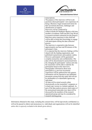 transcriptions.
                                                    The purpose of the interview will be to ask
                                                    questions about participants‟ own experience of
                                                    being a Business Angel around motivation for
                                                    their investment decisions, challenges and
                                                    identification of support.
                                                    Interviews will be conducted by
                                                    (either/or/both) Dr Stephanie Macht (a full time
                                                    member of academic staff) and Mr Craig Wood
                                                    (a research assistant contracted for this project).
                                                    Both have prior experience in this field and
                                                    will be able to bring their knowledge to engage
                                                    with participants during the data collection
                                                    process.
                                                    The interview is expected to take between
                                                    approximately one hour and 90 minutes of the
                                                    participant‟s time.
                                                    It is expected that the interview findings will be
                                                    shared with the funding organisation, and
                                                    published in practitioner and academic outlets.
                                                    However, participants will be guaranteed
                                                    complete anonymity and confidentiality: The
                                                    data will be disseminated in anonymised form
                                                    (by changing the participants‟ names) and only
                                                    the researchers will be able to identify the
                                                    participants based on the interviews.
                                                    Demographic information about each
                                                    participant (e.g. previous investment
                                                    experience) will be gathered but only generic
                                                    information will be reported in any published
                                                    documents arising from the study and will not
                                                    be attributable to or identifiable against any
                                                    individual.
                                                    All data will be stored securely either
                                                    electronically on the researchers‟ computers or
                                                    in hard copy version in a locked cupboard. As
                                                    part of the data analysis process, hard copies of
                                                    the anonymised transcripts (raw data) will be
                                                    discussed by the members of the research
                                                    operational group and may be considered by
                                                    research steering group.


Information obtained in this study, including this consent form, will be kept strictly confidential (i.e.
will not be passed to others) and anonymous (i.e. individuals and organisations will not be identified
unless this is expressly excluded in the details given above).




                                                   151
 