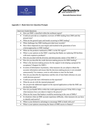 Appendix 2 - Bank Interview Question Prompts


       Interview Guide Questions
            How are SME‟s classified within the northeast region?
            Could you provide us a simplistic overview of SME lending from 2008 until the
               present time?
            What are the general types and trends occurring in SME lending?
            What challenges has SME lending provided most recently?
            Have these impacted on your targets and resulted in the generation of new
               criteria/approaches to SME lending?
            What are the products marketed to SME‟s in the NE region?
            What is your opinion on the SME‟s reporting that Banks are replacing OD facilities
               with more expensive products?
            How do you deal with the diversity and idiosyncratic nature of the SME‟s?
            How do you describe the credit decision-making process for SME lending?
            What is the decision-making process for the support in developing a proposal for
               acceptance? (Support for SME!)
            In terms of Information Asymmetry, what measures do you adopt to obtain the
               accurate information and ensure that the decision-making process is not extended
               unnecessarily? For instance, costs in with relation to time for the bank.
            How do you describe the importance and the role of inter-bank reference on your
               credit decision process?
            Could you provide more information on the rejections?
            What do you do with the rejected proposals?
            Do you provide additional support on the rejected application so that the SME can
               develop their plan?
            How do you handle NPAs within the credit appraisal process? If the NPA is high,
               what measures have you taken to improve the process?
            What are the issues that bankers would be monitoring in the case of SMEs?
            In situations when an SME account experience difficulty, what measures do you have
               to identify and resolve?
            What is your distinctive advantage to encourage SME to bank with you?
            What is your opinion concerning the future of SME access to finance?




                                             153
 