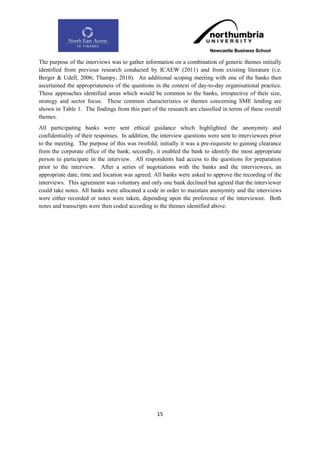 The purpose of the interviews was to gather information on a combination of generic themes initially
identified from previous research conducted by ICAEW (2011) and from existing literature (i.e.
Berger & Udell, 2006; Thampy, 2010). An additional scoping meeting with one of the banks then
ascertained the appropriateness of the questions in the context of day-to-day organisational practice.
These approaches identified areas which would be common to the banks, irrespective of their size,
strategy and sector focus. These common characteristics or themes concerning SME lending are
shown in Table 1. The findings from this part of the research are classified in terms of these overall
themes.
All participating banks were sent ethical guidance which highlighted the anonymity and
confidentiality of their responses. In addition, the interview questions were sent to interviewees prior
to the meeting. The purpose of this was twofold; initially it was a pre-requisite to gaining clearance
from the corporate office of the bank; secondly, it enabled the bank to identify the most appropriate
person to participate in the interview. All respondents had access to the questions for preparation
prior to the interview. After a series of negotiations with the banks and the interviewees, an
appropriate date, time and location was agreed. All banks were asked to approve the recording of the
interviews. This agreement was voluntary and only one bank declined but agreed that the interviewer
could take notes. All banks were allocated a code in order to maintain anonymity and the interviews
were either recorded or notes were taken, depending upon the preference of the interviewee. Both
notes and transcripts were then coded according to the themes identified above.




                                                  15
 