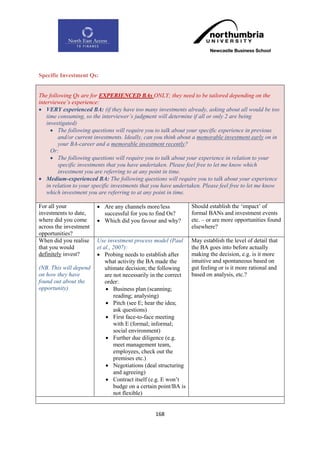Specific Investment Qs:


The following Qs are for EXPERIENCED BAs ONLY; they need to be tailored depending on the
interviewee‟s experience:
 VERY experienced BA: (if they have too many investments already, asking about all would be too
    time consuming, so the interviewer‟s judgment will determine if all or only 2 are being
    investigated)
       The following questions will require you to talk about your specific experience in previous
         and/or current investments. Ideally, can you think about a memorable investment early on in
         your BA-career and a memorable investment recently?
      Or:
       The following questions will require you to talk about your experience in relation to your
         specific investments that you have undertaken. Please feel free to let me know which
         investment you are referring to at any point in time.
 Medium-experienced BA: The following questions will require you to talk about your experience
    in relation to your specific investments that you have undertaken. Please feel free to let me know
    which investment you are referring to at any point in time.

For all your             Are any channels more/less             Should establish the „impact‟ of
investments to date,      successful for you to find Os?         formal BANs and investment events
where did you come       Which did you favour and why?          etc. – or are more opportunities found
across the investment                                            elsewhere?
opportunities?
When did you realise    Use investment process model (Paul       May establish the level of detail that
that you would          et al., 2007):                           the BA goes into before actually
definitely invest?       Probing needs to establish after       making the decision, e.g. is it more
                            what activity the BA made the        intuitive and spontaneous based on
(NB. This will depend       ultimate decision; the following     gut feeling or is it more rational and
on how they have            are not necessarily in the correct   based on analysis, etc.?
found out about the         order:
opportunity)                 Business plan (scanning;
                                reading; analysing)
                             Pitch (see E; hear the idea;
                                ask questions)
                             First face-to-face meeting
                                with E (formal; informal;
                                social environment)
                             Further due diligence (e.g.
                                meet management team,
                                employees, check out the
                                premises etc.)
                             Negotiations (deal structuring
                                and agreeing)
                             Contract itself (e.g. E won‟t
                                budge on a certain point/BA is
                                not flexible)


                                                 168
 