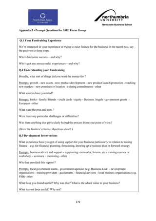 Appendix 5 - Prompt Questions for SME Focus Group


Q.1 Your Fundraising Experience

We‟re interested in your experience of trying to raise finance for the business in the recent past, say –
the past two to three years.

Who‟s had some success – and why?

Who‟s got any unsuccessful experiences – and why?

Q.2 Understanding your Fundraising

Broadly, what sort of things did you want the money for ?

Prompts: growth - new assets - new product development - new product launch/promotion - reaching
new markets - new premises or location - existing commitments - other

What sources have you tried?

Prompts: banks - family/ friends - credit cards - equity - Business Angels - government grants -
European - other

What were the pros and cons ?

Were there any particular challenges or difficulties?

Was there anything that particularly helped the process from your point of view?

(Were the funders‟ criteria / objectives clear? )

Q.3 Development Interventions

What experience have you got of using support for your business particularly in relation to raising
finance – e.g. for financial planning, forecasting, drawing up a business plan or forward strategy

Prompts: business advice and support - signposting - networks, forums, etc - training courses or
workshops - seminars – mentoring - other

Who has provided this support?

Prompts: local government teams - government agencies (e.g. Business Link) - development
organisations - training providers - accountants - financial advisors - local business organisations (e.g.
FSB)- other

What have you found useful? Why was that? What is the added value to your business?

What has not been useful? Why not?



                                                    172
 