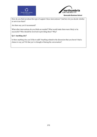 How do you find out about this type of support/ these interventions? And how do you decide whether
or not to use them?

Are there any you‟d recommend?

What other interventions do you think are needed? What would make them more likely to be
successful? Who should be involved in providing these? Why?

Q.4 Anything else?

Is there anything else you‟d like to add? Anything related to the discussion that you haven‟t had a
chance to say yet? Or that you‟ve thought of during the conversation?




                                                  173
 