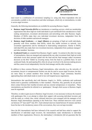 must resort to a combination of convenience sampling (i.e. using only those respondents who are
conveniently available to the researchers) and other techniques, which rely on intermediaries, in order
to access angel investors.

Generally, the following intermediaries are available for accessing Business Angels:
   Business Angel Networks (BANs) are introductory or matching services, which are membership
    organisations that allow high net worth individuals to join and benefit from introductions to fund-
    seeking entrepreneurs, investment advertisements and networking with other Business Angels.
    Members of BANs make their own individual investment decisions, independent from the
    decisions of other members and network managers.
   Business Angel Syndicates – or Angel Alliances are groupings of high net worth individuals,
    generally with fewer members than BANs, which also enable investors to network, view
    investment opportunities and be introduced to fund-seeking entrepreneurs. Similar to BANs,
    individual BAs also make their own investment decisions, independent from syndicate managers‟
    and other members‟ decisions.
   Syndicated Funds are compiled from Business Angels‟ capital. In contrast to the other two types
    of intermediaries, these are managed and organised like any other investment fund; high net worth
    individuals invest their personal capital into the fund and the fund manager makes investment
    decisions on the BAs‟ behalf, by investing money from the fund on a portfolio basis. In such
    syndicated funds, the participating BAs often do not get involved in the decision-making process
    and thus cannot invest independently from the fund manager and the other members.

In addition to these common Business Angel intermediaries, other networks (e.g. the networks of
accountants, lawyers or entrepreneurial forums) can also be used to access angel investors, but they
are more likely to contain members from outside the Business Angel community therefore
approaching these individuals tends to result in less well targeted access negotiations.

Intermediaries that specifically deal with Business Angels (i.e. BANs, syndicates and syndicated
funds) tend to guarantee confidentiality to their members. Therefore, they generally do not provide
direct contact between their member-investors and any external entrepreneurs or researchers. These
intermediaries can therefore be referred to as „gatekeepers,‟ through which access to Business Angels
must be negotiated.

Therefore, in order to gain access to Business Angel investors, it was necessary to discuss the research
with gatekeepers first, in an attempt to obtain their support with accessing individual investors and
with the study as a whole; thus, initial, informal interviews were arranged with the managers of all
Business Angel intermediaries operating in the North East. These informal interviews were carried
out between 16th June and 8th July 2011. Each informal interview lasted between 45 minutes and three
hours but due to the introductory nature of the conversations, they were not tape-recorded.


Once the BA intermediaries had been informed of the research and had been asked to support the
identification of individual angel investors, the intermediaries made introductions to individual
members of their organisations. However, the intermediary‟s introduction did not guarantee that the

                                                  18
 