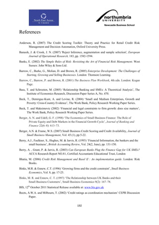 References

Anderson, R. (2007) The Credit Scoring Toolkit: Theory and Practice for Retail Credit Risk
       Management and Decision Automation, Oxford University Press.
Banasik, J. & Crook, J. N. (2007) 'Reject Inference, augmentation and sample selection', European
       Journal of Operational Research, 183, pp. 1582-1594.
Banks, E. (2002) The Simple Rules of Risk: Revisiting the Art of Financial Risk Management. West
       Sussex: John Wiley & Sons Ltd.
Barrow, C., Burke, G., Molian, D. and Brown, R. (2005) Enterprise Development: The Challenges of
     Starting, Growing and Selling Businesses. London: Thomson Learning.
Barrow, C., Barrow, P. and Brown, R. (2001) The Business Plan Workbook, 4th edn. London: Kogan
     Page.
Bass, T. and Schrooten, M. (2005) „Relationship Banking and SMEs: A Theoretical Analysis‟, The
      Institute of Economics Research, Discussion Paper Series A, No. 470.
Beck, T., Demirguc-Kunt, A. and Levine, R. (2004) „Small and Medium Enterprises, Growth and
      Poverty: Cross-Country Evidence‟, The Work Bank, Policy Research Working Paper Series.
Beck, T. and Maksimovic (2002) „Financial and legal constraints to firm growth: does size matters‟,
      The Work Bank, Policy Research Working Paper Series.
Berger, A. N. and Udell, G. F. (1998) „The Economics of Small Business Finance: The Role of
        Private Equity and Debt Markets in the Financial Growth Cycle‟, Journal of Banking and
        Finance 22(6–8): 613–73.
Berger, A.N. & Frame, W.S. (2007) Small Business Credit Scoring and Credit Availability, Journal of
      Small Business Management, Vol. 45 (1), pp.5-22.
Berry, A.J., Faulkner, S., Hughes, M. & Jarvis, R. (1993) „Financial Information, the bankers and the
        small business‟, British Accounting Review, Vol. 24(2, June), pp. 131-150.
Berry, A. , Grant, P. & Jarvis, R. (2003) Can European Banks Plug the Finance Gap for UK SMEs?
        ACCA Research Report NO.81, Certified Accountants Educational Trust, London
Bhatia, M. (2006) Credit Risk Management and Basel II : An implementation guide. London: Risk
        Books.
Binks, M.R. & Ennew, C.T. (1996) „Growing firms and the credit constraint‟, Small Business
       Economics, Vol. 8, pp. 17-25.
Binks, M. R. and Ennew, C. T. (1997) „The Relationship between UK Banks and their
       Small Business Customers‟, Small Business Economics 9(2): 167–78.
BIS, 12th October 2011 Statistical Release available at: www.bis.gov.uk
Boots, A.W.A. and Milbourn, T. (2002) „Credit ratings as coordination mechanism‟ CEPR Discussion
        Paper.


                                                 192
 